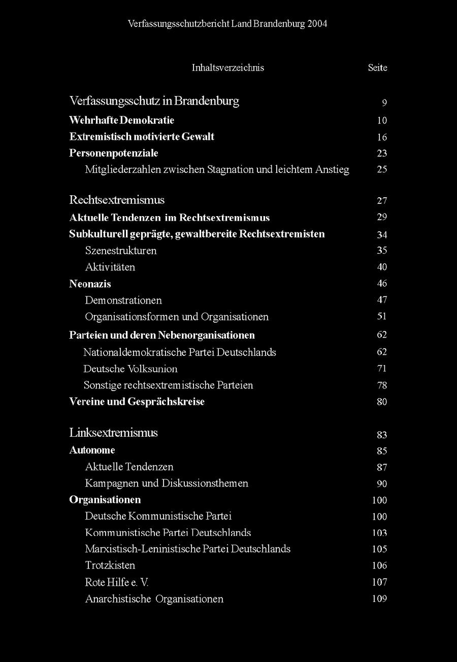 Verfassungsschutzbericht Land Brandenburg 2004 Inhaltsverzeichnis Seite Verfassungsschutz in Brandenburg Wehrhafte Demokratie 10 Extremistisch motivierte Gewalt 16 Personenpotenziale 23 Mitgliederzahlen zwischen Stagnaton und leichtem Anstieg 25 Rechtsextremismus 27 Aktuelle Tendenzen im Rechtsextremismus 29 Subkulturell geprägte, gewaltbereite Rechtsextremisten 34 Szenestrukturen 35 Aktvtaten 40 Neonazis 46 Demonstrationen 47 Organsatonsformen und Organsationen 51 Parteien und deren Nebenorganisationen 62 Natonaldemokratische Parte Deutschlands 62 Deutsche Volksumon 71 Sonstige rechtsextremistische Parteien 78 Vereine und Gesprächskreise 80 Linksextremismus 8 Autonome 85 Aktuelle Tendenzen 87 Kampagnen und Diskussionsthemen 90 Orsanisationen 100 Deutsche Kommunistische Parte 100 Kommunistische Parte Deutschlands 103 Marxstisch-Leninistische Parte Deutschlands 105 Trotzksten 106 Rote Hlfe e V 107 Anarchstische Organsationen 109