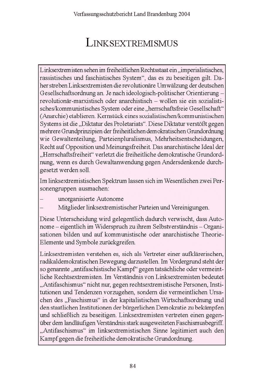 Verfassungsschutzbericht Land Brandenburg 2004 LINKSEXTREMISMUS Linksextremisten sehen im freiheitlichen Rechtsstaatein "imperialistisches, rassistisches und faschistisches System", das es zu beseitigen gilt. Daherstreben Linksextremisten die revolutionäre Umwälzung der deutschen Gesellschaftsordnung an. Je nach ideologisch-politischer Orientierung -- revolutionär-marxistisch oder anarchistisch -- wollen sie ein sozialistisches/kommunistisches System odereine "herrschaftsfreie Gesellschaft" (Anarchie) etablieren. Kernstück eines sozialislischen/kommunistischen Systems ist die "Diktatur des Proletariats". Diese Diktatur verstößt gegen mehrere Grundprinzipien derfreiheitlichen demokratischen Grundordnung wie Gewaltenteilung, Parteienpluralismus, Mehrheitsentscheidungen, Recht auf Opposition und Meinungsfreiheit. Das anarchistische Ideal der "Herrschaftsfreiheit" verletzt die freiheitliche demokratische Grundordnung, wenn es durch Gewaltanwendung gegen Andersdenkende durchgesetzt werdensoll. Im linksextremistischen Spektrum lassen sich im Wesentlichen zwei Personengruppen ausmachen: - unorganisierte Autonome - Mitglieder linksextremistischer Parteien und Vereinigungen. Diese Unterscheidung wird gelegentlich dadurch verwischt, dass Autonome - eigentlich im Widerspruch zu ihrem Selbstverständnis -- Organisationen bilden und auf kommunistische oder anarchistische TheorieElemente und Symbole zurückgreifen. Linksextremisten verstehen es, sich als Vertreter einer aufklärerischen, radikaldemokratischen Bewegung darzustellen. Im Vordergrundsteht der so genannte "antifaschistische Kampf" gegen tatsächliche oder vermeintliche Rechtsextremisten. Im Verständnis von Linksextremisten bedeutet "Antifaschismus" nicht nur, gegen rechtsextremistische Personen, Institutionen und Tendenzen vorzugehen, sondern die vermeintlichen Ursachen des "Faschismus" in der kapitalistischen Wirtschaftsordnung und den staatlichen Institutionen der bürgerlichen Demokratie zu bekämpfen und schließlich zu beseitigen. Linksextremisten vertreten einen gegenüber dem landläufigen Verständnis stark ausgeweiteten Faschismusbegriff. "Antifaschismus" im linksextremistischen Sinne legitimiert auch den Kampf gegendie freiheitliche demokratische Grundordnung. 84