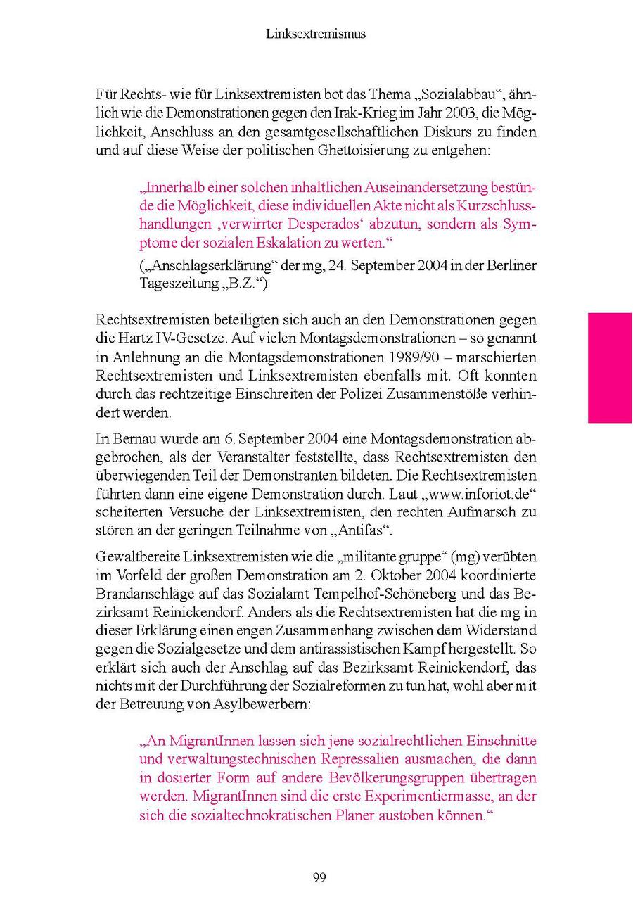Linksextremismus Fur Rechtswe fur Linksextremisten bot das Thema "Sozalabbau", ahnlch we de Demonstrationen gegenden Irak-Krieg m Jahr 2003, de Moglichkeit, Anschluss an den gesamtgesellschaftlichen Diskurs zu finden und auf dese Weise der politischen Ghettoisierung zu entgehen "Innerhalb einer solchen inhaltlchen Auseinandersetzung bestünde die Möglichkeit, diese individuellen Akte nicht als Kurzschlusshandlungen 'verwirrter Desperados' abzutun, sondern als Symptome der sozialen Eskalaton zu werten." ("Anschlagserklärung" der mg, 24 September 2004 n der Berliner Tageszeitung "BZ ") Rechtsextremisten beteiligten sch auch an den Demonstrationen gegen die Hartz IV-Gesetze Auf vielen Montagsdemonstrationen -- so genannt n Anlehnung an de Montagsdemonstrationen 1989/90 -- marscherten Rechtsextremisten und Linksextremisten ebenfalls mt Oft konnten durch das rechtzeitige Einschreiten der Polize Zusammenstöße verhindert werden In Bernau wurde am 6. September 2004 eine Montagsdemonstration abgebrochen, als der Veranstalter feststellte, dass Rechtsextremisten den uberwiegendenTel der Demonstranten bldeten Die Rechtsextremisten fuhrten dann eine egene Demonstration durch. Laut "www nforiot de" scheiterten Versuche der Linksextremisten, den rechten Aufmarsch zu storen an der geringen Teilnahme von "Antfas" Gewaltbereite Linksextremisten we de "militante gruppe" (mg) verubten m Vorfeld der großen Demonstration am 2 Oktober 2004 koordinierte Brandanschlage auf das Sozialamt Tempelhof-Schoneberg und das Bezirksamt Reinickendorf. Anders als die Rechtsextremisten hat de mg in dieser Erklärung enen engen Zusammenhang zwischen dem Widerstand gegen de Sozialgesetze und dem antrassistischen Kampfhergestellt So erklart sch auch der Anschlag auf das Bezirksamt Reinickendorf, das nichts mt der Durchfuhrung der Sozualreformen zu tun hat, wohl aber mit der Betreuung von Asylbewerbern. "An MigrantInnen lassen sich jene sozialrechtlichen Einschnitte und verwaltungstechnischen Repressalien ausmachen, die dann in dosierter Form auf andere Bevölkerungsgruppen übertragen werden. MigrantInnen sind die erste Experimentiermasse, an der sich die sozialtechnokratischen Planer austoben können." 99