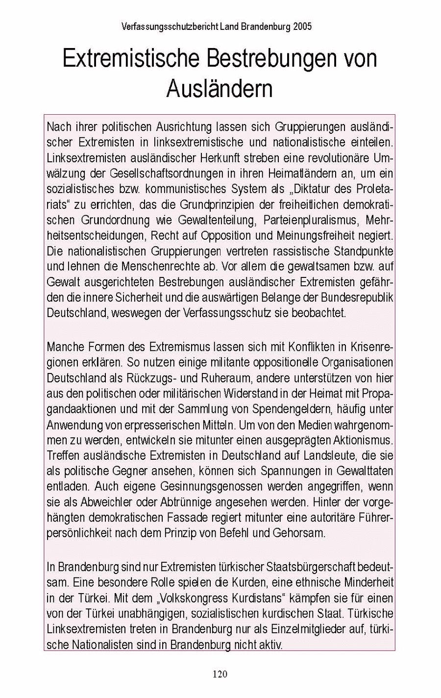 Verfassungsschutzbericht Land Brandenburg 2005 Extremistische Bestrebungen von Ausländern Nach ihrer politischen Ausrichtung lassen sich Gruppierungen ausländischer Extremisten in linksextremistische und nationalistische einteilen. Linksextremisten ausländischer Herkunft streben eine revolutionäre Umwälzung der Gesellschaftsordnungen in ihren Heimatländern an, um ein sozialistisches bzw. kommunistisches System als "Diktatur des Proletariats" zu errichten, das die Grundprinzipien derfreiheiliichen demokratischen Grundordnung wie Gewaltenteilung, Parteienpluralismus, Mehrheitsentscheidungen, Recht auf Opposition und Meinungsfreiheit negiert. Die nationalistischen Gruppierungen vertreten rassistische Standpunkte und lehnen die Menschenrechte ab. Vor allem de gewaltsamen bzw.auf) Gewalt ausgerichteten Bestrebungen ausländischer Extremisten gefährden die innere Sicherheit und die auswartigen Belange der Bundesrepublik Deutschland, weswegen der Verfassungsschutz sie beobachtet. Manche Formen des Extremismus lassen sich mit Konflikten in Krisenregionen erklären. So nutzen einige militante oppositionelle Organisationen Deutschland als Rückzugsund Ruheraum, andere unterstützen von hier! aus denpolitischen odermilitärischen Widerstand in der Heimat mit Propagandaaktionen und mit der Sammlung von Spendengeldern, häufig unter Anwendung vonerpresserischen Mitteln. Um von den Medien wahrgenommen zu werden, entwickeln sie mitunter einen ausgeprägten Aktionismus. Treffen ausländische Extremisten in Deutschland auf Landsleute, die sie als politische Gegner ansehen, können sich Spannungen in Gewalttaten entladen. Auch eigene Gesinnungsgenossen werden angegriffen, wenn sie als Abweichler oder Abtrünnige angesehen werden. Hinter der vorgehängten demokratischen Fassade regiert mitunter eine autoritäre Führerpersönlichkeit nach dem Prinzip von Befehl und Gehorsam. In Brandenburg sind nur Extremisten türkischer Staatsbürgerschaft bedeutsam. Eine besondere Rolle spielen die Kurden, eine ethnische Minderheit in der Türkei. Mit dem "Volkskongress Kurdistans" kämpfen sie für einen von der Türkei unabhängigen, sozialistischen kurdischen Staat. Türkische Linksextremisten treten in Brandenburg nur als Einzelmitglieder auf, türkische Nationalisten sind in Brandenburgnicht aktiv. 120