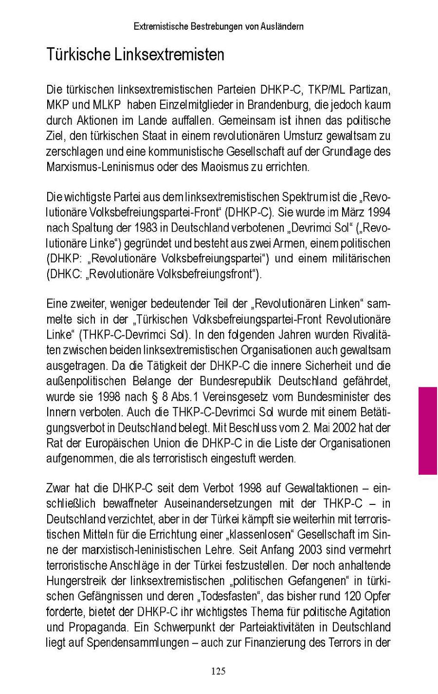 Extremistische Bestrebungen von Auslandern Türkische Linksextremisten Die turkschen lnksextremistischen Parteien DHKP-C, TKP/ML Partzan, MKP und MLKP haben Enzelmitglieder n Brandenburg, die jedoch kaum durch Aktionen m Lande auffallen Gemeinsam st hnen das politische Ziel, den türkschen Staat n einem revolutionären Umsturz gewaltsam zu zerschlagen und ene kommunistische Gesellschaft auf der Grundlage des Marxsmus-Leninismus oder des Maosmus zu errichten Die wichtigste Partei aus demlinksextremistischen Spektrum st de 'RevoIutionare Volksbefreiungspartei-Front' (DHKP-C) Se wurde im Marz 1994 nach Spaltung der 1983 n Deutschland verbotenen "Devrimc Sol" ('RevoIutionare Linke') gegrundet und besteht aus zwei Armen, einem politischen {DHKP "Revolutionare Volksbefreiungsparte") und einem miltärschen {DHKC "Revolutionare Volksbefreiungsfront") Eine zweiter, wenger bedeutender Teil der "Revolutionaren Linken" sammelte sch n der "Türkischen Volksbefreiungspartei-Front Revolutionäre Linke" (THKP-C-Devrimc Sc). In den folgenden Jahren wurden Rivaltaten zwischen beiden linksextremistischen Organsationen auch gewaltsam ausgetragen. Da die Tätigkeit der DHKP-Cdie nnere Sicherheit und die außenpolitischen Belange der Bundesrepublik Deutschland gefahrdet, wurde se 1998 nach $ 8 Abs 1 Vereinsgesetz vom Bundesminister des Innern verboten. Auch die THKP-C-Devnmc Sol wurde mt enem Betatgungsverbot in Deutschland belegt Mt Beschluss vom 2 Ma 2002 hat der Rat der Europäischen Union die DHKP-Cn de Liste der Organsationen aufgenommen, die als terrorstisch eingestuft werden. Zwar hat de DHKP-C set dem Verbot 1998 auf Gewaltaktonen - einschließlich bewaffneter Auseinandersetzungen mit der THKP-C - n Deutschland verzichtet, aber n der Turkei kampft se weiterhin mt terrorstischen Mitteln fur die Errichtung einer "klassenlosen" Gesellschaft m Sinne der marxstisch-eninistischen Lehre Seit Anfang 2003 snd vermehrt terroristische Anschlage in der Türke festzustellen Der noch anhaltende Hungerstreik derIinksextremistischen "politischen Gefangenen" n turkschen Gefängnissen und deren "Todesfasten", das bisher rund 120 Opfer forderte, bietet der DHKP-C hr michtigstes Themafur politische Agtaton und Propaganda Ein Schwerpunkt der Parteiaktivitaten n Deutschland liegt auf Spendensammlungen - auch zur Finanzierung des Terrors in der 125