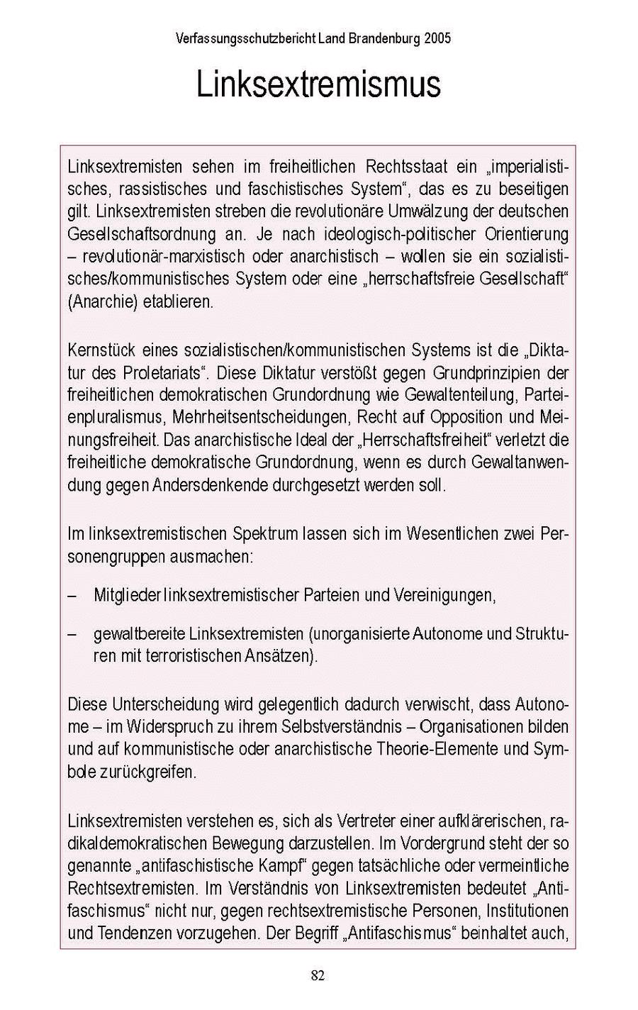 Verfassungsschutzbericht Land Brandenburg 2005 Linksextremismus Linksextremisten sehen im freiheitlichen Rechtsstaat ein 'imperialistisches, rassistisches und faschistisches System', das es zu beseitigen gilt. Linksextremisten streben die revolutionäre Umwälzung der deutschen Geseallschaftsordnung an. Je nach ideologisch-pditischer Orientierung - revdlutionär-marxistisch oder anarchistisch - wollen sie ein sozialstisches/kommunistisches System oder eine "herrschaftsfreie Gesellschaft' (Anarchie) etablieren. Kernstuck eines sozialistischen/kommunistischen Systemsist die "Diktatur des Proletariats". Diese Diktatur verstößt gegen Grundprinzipien der freiheitichen demokratischen Grundordnung wie Gewaltenteilung, Parteienpluralismus, Mehrheitsentscheidungen, Recht auf Opposition und Meinungsfreiheit. Das anarchistische Ideal der "Herrschaftsfreiheitverletzt die freiheitiche demokratische Grundordnung, wenn es durch Gewaltanwendung gegen Andersdenkende durchgesetzt werden soll. Im linksextremistischen Spektrum lassen sich im Wesentlichen zwei Personengruppen ausmachen: - Mitglieder linksextremistischer Parteien und Vereinigungen, - gewaltbereite Linksextremisten (unorganisierte Autonome undStrukturen mit terroristischen Ansätzen). Diese Unterscheidung wird gelegentlich dadurch verwischt, dass Autonome - im Widerspruch zu ihrem Selbstverständnis -- Organisationen bilden und auf kommunistische oder anarchistische Theorie-Elemente und Symbde zurückgreifen. Linksextremisten verstehen es, sich als Vertreter einer aufklärerischen, radikaldemokratischen Bewegung darzustellen. Im Vordergrund steht der so genannte "antifaschistische Kampf' gegen tatsächliche oder vermeintliche Rechtsextremisten. Im Verständnis von Linksextremisten bedeutet "Antifaschismus"nicht nur, gegen rechtsextremistische Personen, Institutionen und Tendenzen vorzugehen. Der Begriff "Antifaschismus" beinhaltet auch, 32