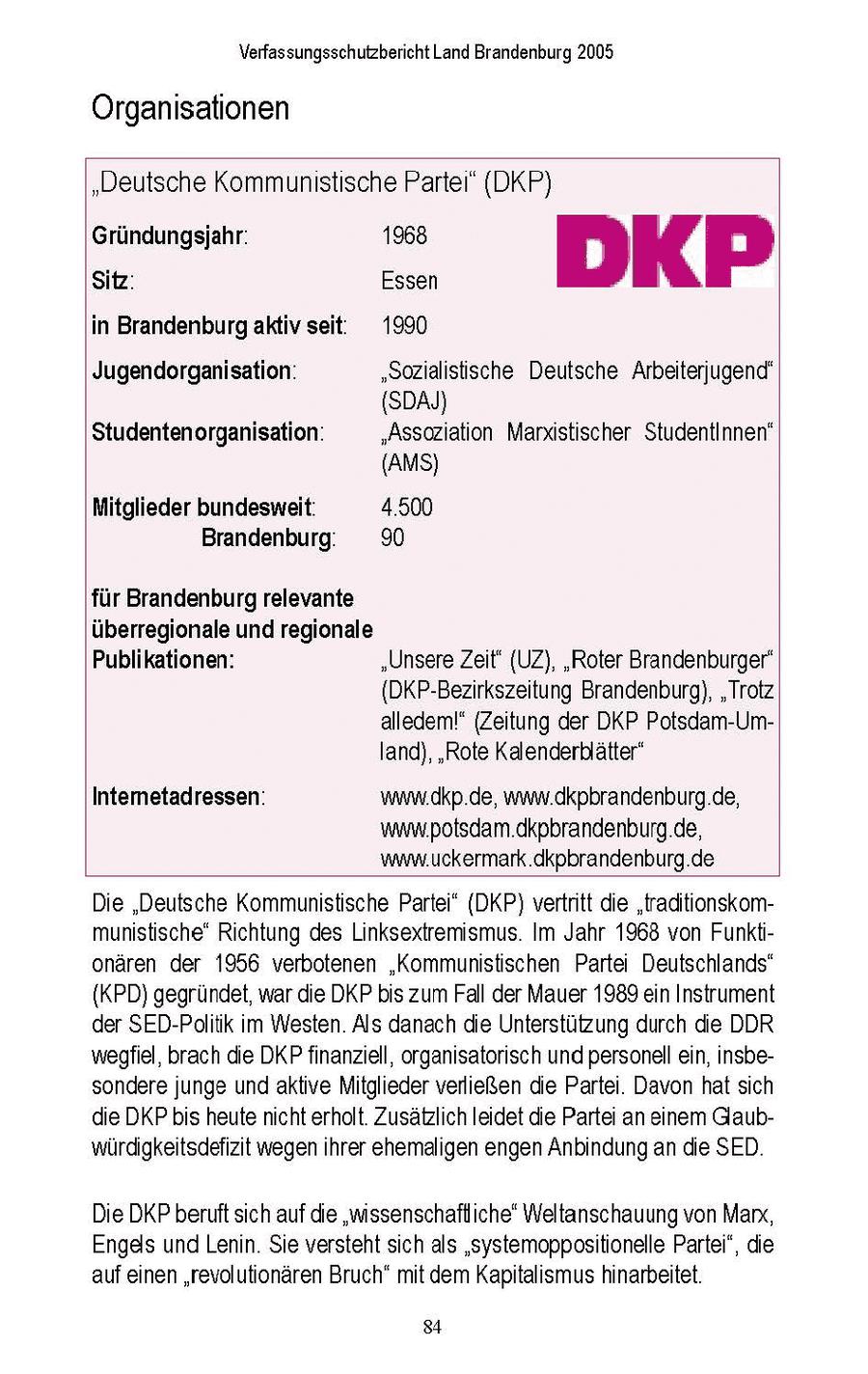 Verfassungsschutzbericht Land Brandenburg 2005 Organisationen "Deutsche Kommunistische Partei" (DKP) Gründungsjahr: 1968 DKP Sitz: Essen in Brandenburgaktiv seit: 1990 Jugendorganisation: "Sozialistische Deutsche Arbeiterjugend' (SDAJ) Studentenorganisation: "Assoziation Marxistischer StudentInnen" (AMS) Mitglieder bundesweit: 4.500 Brandenburg; 90 für Brandenburg relevante überregionale und regionale Publikationen: "UnsereZeit' (UZ), "Roter Brandenburger" {DKP-Bezirkszeitung Brandenburg), "Trotz alledem!" (Zeitung der DKP Potsdam-Umland), "Rote Kalenderblätter" Intemetadressen: www.dkp.de, ww.dkpbrandenburg.de, www.potsdam.dkpbrandenburg.de, www.uckermark.dkpbrandenburg.de Die "Deutsche Kommunistische Parte" (DKP) vertritt die "traditionskommunistische' Richtung des Linksextremismus. Im Jahr 1968 von Funktionaren der 1956 verbotenen "Kommunistischen Partei Deutschlands" {KPD) gegrundet, war de DKP bis zum Fall der Mauer 1989 en Instrument der SED-Poltik m Westen Als danach die Unterstützung durch die DDR wegfiel, brach die DKP finanzell, organsatorsch und personell en, nsbesondere junge und aktve Mitglieder verließen die Parte. Davon hat sich die DKP bis heute ncht erholt Zusatzlich leidet die Partei an enem Glaubwurdigkeitsdefizit wegenihrer ehemalgen engen Anbindung an die SED Die DKP beruft sch auf die "mssenschafliche' Weltanschauung von Marx, Engels und Lenin Se versteht sch als 'systemoppositionelle Partei", die auf einen "revolutionaren Bruch" mt dem Kaptalsmus hnarbeitet 84