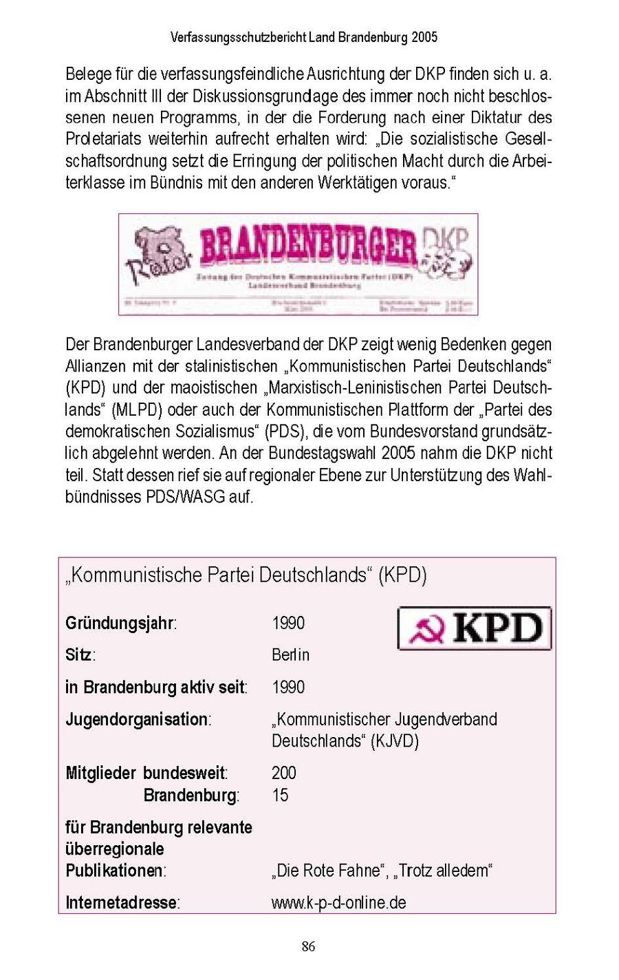 Verfassungsschutzbericht Land Brandenburg 2005 Belege fur die verfassungsfeindliche Ausrichtung der DKPfinden sch u a m Abschnitt III der Diskussionsgrundage des mmer noch ncht beschlossenen neuen Programms, n der die Forderung nach einer Diktatur des Proletarats weiterhin aufrecht erhalten wrd "Die sozialistische Gesellschaftsordnung setzt die Errngung derpolitischen Macht durch de Arbeiterklasse m Bundnis mt den anderen Werktatigen voraus " Der Brandenburger Landesverband der DKP zeigt wenig Bedenken gegen Allianzen mt der stalnstischen "Kommunistischen Parte Deutschlands" {KPD) und der maostischen "Manxistisch-Leninistischen Partei Deutschlands" (MLPD) oder auch der Kommunistischen Plattform der "Partei des demokratischen Sozialismus" (PDS), die vom Bundesvorstand grundsatzIch abgelehnt werden An der Bundestagswahl 2005 nahm de DKPncht teil Statt dessenref sie aufregionaler Ebene zur Unterstutzung des Wahlbundnisses PDS/WASG auf "Kommunistische Partei Deutschlands" (KPD) Gründungsjahr: 1990 | a KPD Sitz: Berlin in Brandenburgaktiv seit: 1990 Jugendorganisation: "Kommunistischer Jugendverband Deutschlands' (KJVD) Mitglieder bundesweit. 200 Brandenburg. 15 für Brandenburg relevante überregionale Publikationen' "Die Rote Fahne", "Trotz alledem" Intemetadresse: www.K-p-d-online.de 86