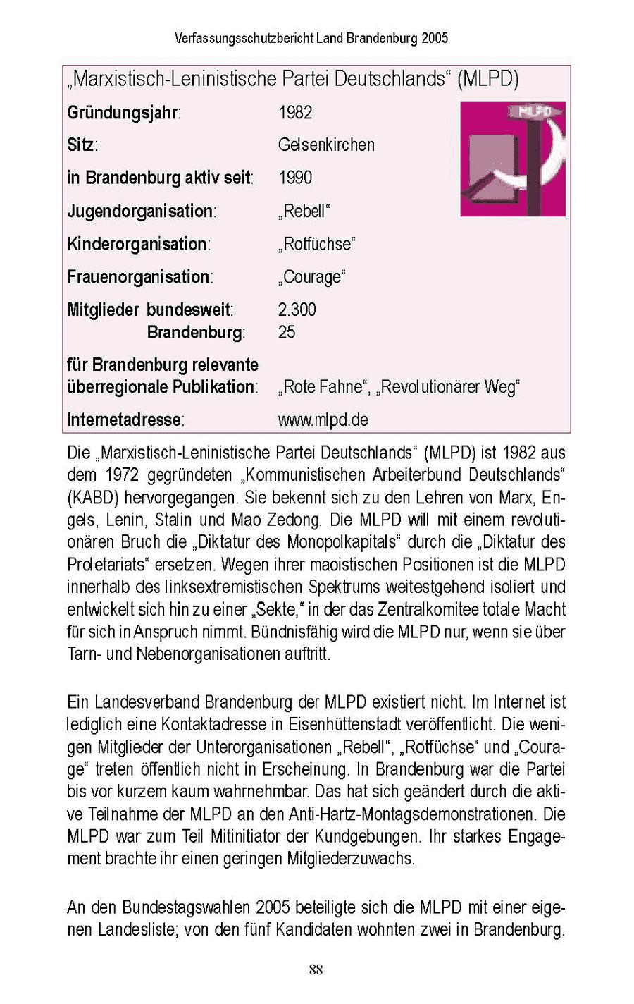 Verfassungsschutzbericht Land Brandenburg 2005 "Marxistisch-Leninistische Partei Deutschlands" (MLPD) Gründungsjahr: 1982 Be Sitz: Gelsenkirchen inBrandenburgaktivseit: 1990 JA Jugendorganisation: "Rebell" Kinderorganisation: "Rotfüchse" Frauenorganisation: "Courage" Mitglieder bundesweit: 2.300 Brandenburg 25 für Brandenburg relevante überregionale Publikation' "Rote Fahne', 'Revolutionärer Weg" Intemetadresse: www.mipd.de Die "Marxistisch-Leninistische Parte Deutschlands" (MLPD)st 1982 aus dem 1972 gegründeten 'Kommunistischen Arbeiterbund Deutschlands" {KABD) hervorgegangen. Se bekennt sch zu den Lehren von Marx, Enges, Lenin, Stalin und Mao Zedong Die MLPD will mt einem revdlutionären Bruch die "Diktatur des Monopolkaptals' durch de "Diktatur des Proletarats" ersetzen. Wegen ihrer maostischen Positionen ist de MLPD innerhalb des Inksextremistischen Spektrums weitestgehend solert und entwickelt sich hin zu einer "Sekte," in der das Zentralkomitee totale Macht fur sch n Anspruch nmmt Bundhisfahig wrd die MLPD nur, wenn se uber Tarnund Nebenorgansationen auftritt En Landesverband Brandenburg der MLPD existiert ncht Im Internetst lediglich eine Kontaktadresse n Eisenhüttenstadt veröffentlicht Die wengen Mitglieder der Unterorgansationen "Rebell", "Rotfuchse' und "Courage" treten offentlich ncht n Erscheinung In Brandenburg war de Partei bs vor kurzem kaum wahrnehmbar Das hat sch geandert durch die aktve Teilnahme der MLPD an den Ant-Hartz-Montagsdemonstrationen. Die MLPD war zum Teil Mitinitiator der Kundgebungen. Ihr starkes Engagement brachte hr einen geringen Mitglederzuwachs An den Bundestagswahlen 2005 beteiligte sich die MLPD mit einer eigenen Landesliste, von den funf Kanddaten wohnten zwe in Brandenburg 88