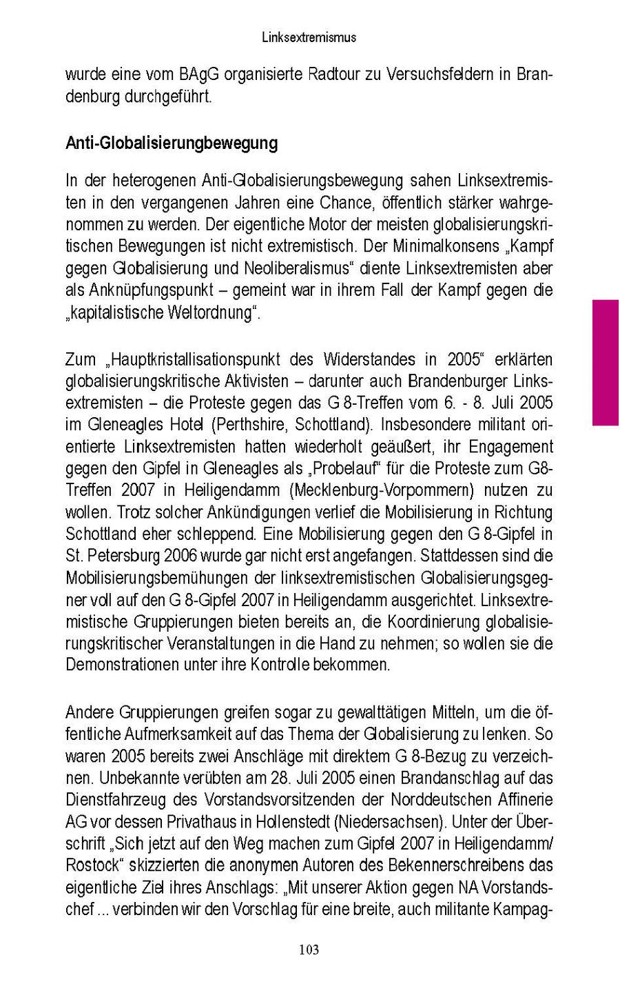 Linksextremismus wurde ene vom BAgG organserte Radtour zu Versuchsfeldern n Brandenburg durchgefuhrt Anti-Globalisierungbewegung In der heterogenen Ant-Globalisierungsbewegung sahen Linksextremisten n den vergangenen Jahren eine Chance, offentich starker wahrgenommen zu werden Der eigentliche Motor der meisten globalsierungskritischen Bewegungen st ncht extremistisch Der Mnmalkonsens 'Kampf gegen Globalisierung und Neolberalismus" diente Linksextremisten aber als Anknüpfungspunkt -- gemeint war n hrem Fall der Kampf gegen die "kaptalistische Weltordnung" Zum "Hauptknstallisationspunkt des Widerstandes in 2005deg erklärten globalsierungskritische Aktivisten -- darunter auch Brandenburger Linksextremisten - die Proteste gegen das G 8-Treffen vom 6 - 8. Juli 2005 m Gleneagles Hotel (Perthshire, Schottland). Insbesondere miltant orentierte Linksextremisten hatten wiederholt geäußert, hr Engagement gegen den Gipfel n Gleneagles als "Probelauf' fur de Proteste zum G8Treffen 2007 n Heiligendamm (Mecklenburg-Vorpommern) nutzen zu wollen Trotz solcher Ankündigungen verlief die Mobilisierung n Rchtung Schottland eher schleppend Eine Mobilisierung gegen den G 8-Gipfel n St. Petersburg 2006 wurde gar ncht erstangefangen Stattdessen snd die Mobilserungsbemuhungen der Inksextremistischen Globalisierungsgegner voll auf den G 8-Gipfel 2007 n Heiligendamm ausgerichtet Linksextremistische Gruppierungen bieten bereits an, die Koordinierung globalserungskritischer Veranstaltungen n die Hand zu nehmen, so wollen se die Demonstrationen unter hre Kontrolle bekommen. Andere Gruppierungen greifen sogar zu gewalttatigen Mitteln, um die öffentche Aufmerksamkeit auf das Thema der Globalisierung zulenken So waren 2005 bereits zwei Anschlage mt direktem G 8-Bezug zu verzeichnen Unbekannte verübten am 28 Juli 2005 enen Brandanschlag auf das Dienstfahrzeug des Vorstandsvorsitzenden der Norddeutschen Affnerie AG vor dessen Privathausn Hollenstedt (Niedersachsen) Unter der Überschrift "Sch jetzt auf den Weg machen zum Gipfel 2007 n Heilgendamm/ Rostock" skizzierten die anonymen Autoren des Bekennerschreibens das eigentiche Zd ihres Anschlags "Mit unserer Akton gegen NA Vorstandschef verbinden wr den Vorschlag für eine breite, auch mlitante Kampag103