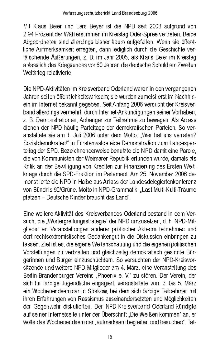Verfassungsschutzbencht Land Brandenburg 2006 Mit Klaus Beier und Lars Beyer st die NPD seit 2003 aufgrund von 2,94 Prozent der Wahlerstimmen m Kreistag Oder-Spree vertreten Beide Abgeordneten snd allerdings bisher kaum aufgefallen Wenn sie offentIche Aufmerksamkeit erregten, dann lediglich durch die Geschichte verfalschende Außerungen, z B m Jahr 2008, als Klaus Beier m Kreistag anlasslch des Kriegsendesvor 60 Jahren die deutsche Schuld am Zweiten Weltkrieg relativierte Die NPD-Aktintaten m Kreisverband Oderland waren n den vergangenen Jahren selten offentlichkeitswirksam, se wurden zumeist erstim Nachhinein m Internet bekannt gegeben Seit Anfang 2008 versucht der Kreisverband allerdings vermehrt, durch Internet-Ankundigungen seiner Vorhaben, z B Demonstrationen, Anhangerzur Telnahme zu bewegen Als Anlass dienen der NPD haufig Partetage der demokratischen Parteien So veranstaltete se am 1 Juli 2006 unter dem Motto "Wer hat uns verraten? Sozialdemokraten!" n Furstenwalde eine Demonstration zum Landespartetag der SPD Bezeichnenderweise benutzte die NPD damt eine Parole, die von Kommunisten der Weimarer Republik erfunden wurde, damals als Krtik an der Bewilligung von Krediten zur Finanzierung des Ersten Weltkriegs durch die SPD-Fraktion im Parlament Am 25 November 2006 demonstrierte die NPD n Halbe aus Anlass der Landesdelegiertenkonferenz von Bundnis 90/Grune Motto n NPD-Grammatk "Last Mult-Kult-Traume platzen - Deutsche Kinder braucht das Land" Eine weitere Aktivitat des Kreisverbandes Oderland bestand n dem Versuch, die "Wortergreifungsstrategie" der NPD umzusetzen, d h NPD-Mitglieder an Veranstaltungen anderer pditischer Akteure teilnehmen und dort rechtsextremistisches Gedankengut n die Diskussion einbringen zu lassen Ziel istes, die eigene Weltanschauung und die eigenen politischen Vorstellungen zu verbreiten und gleichzeitig demokratisch gesinnte Burgerinnen und Burger einzuschuchtern So versuchten der NPD-Kreisvorsitzende und weitere NPD-Mitglieder am 4 Marz, eine Veranstaltung des Berlin-Brandenburger Vereins "Phoenix e V" zu storen Der Verein der sch fur farbige Jugendliche engagert, veranstaltete vom 3 bis 5 Marz en Wochenendseminar n Storkow, bei dem sich farbige Teilnehmer mt hren Erfahrungen von Rasssmus auseinandersetzten und Moglichkeiten der Gegenwehr dskuterten Der NPD-Kreisverband Oderland kundgte auf seiner Internetseite unter der Überschnft "Die Weißen kommen" an, er wolle das Wochenendseminar "aufmerksam begleiten und besuchen" Tat18