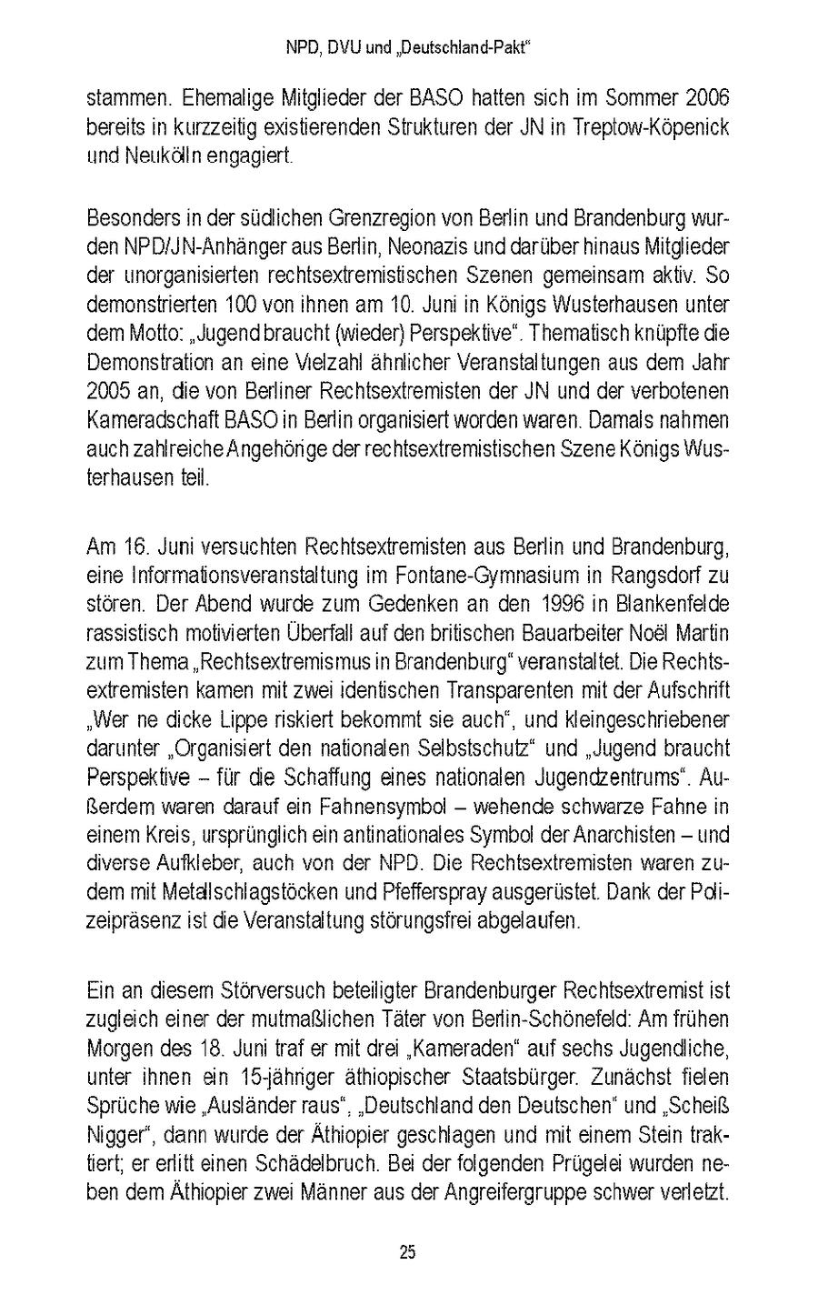 NPD, DVU und 'Deutschland-Pakt" stammen Ehemalige Mitglieder der BASO hatten sich m Sommer 2006 bereits n kurzzeitig existierenden Strukturen der JN n Treptow-Kopenick und Neukolln engagiert Besonders n der sudichen Grenzregion von Berlin und Brandenburg wurden NPD/JN-Anhanger aus Berlin, Neonazis und daruber hinaus Mitglieder der unorgansierten rechtsextremistischen Szenen gemeinsam aktv So demonstrierten 100 von ihnen am 10 Juni n Kongs Wusterhausen unter dem Motto: "Jugend braucht (wieder) Perspektive" Thematisch knupfte die Demonstration an eine Vielzahl ahnlcher Veranstaltungen aus dem Jahr 2005 an, die von Berliner Rechtsextremisten der JN und der verbotenen Kameradschaft BASOn Berlin organsiert worden waren Damals nahmen auch zahlreiche Angehonge der rechtsextremistischen Szene Konigs Wusterhausen tel Am 16 Juni versuchten Rechtsextremisten aus Berlin und Brandenburg, eine Informatonsveranstaltung m Fontane-Gymnasum n Rangsdorf zu storen Der Abend wurde zum Gedenken an den 1996 n Blankenfelde rassstisch motivierten Überfall auf den britischen Bauarbeiter Noel Martn zum Thema "Rechtsextremismus n Brandenburg" veranstaltet Die Rechtsextremisten kamen mt zwei dentischen Transparenten mit der Aufschnft "Wer ne dicke Lippe nskiert bekommt sie auch', und kleingeschriebener darunter "Organisiert den nationalen Selbstschutz" und "Jugend braucht Perspektive - fur die Schaffung eines nationalen Jugendzentrums" AuRerdem waren darauf ein Fahnensymbol - wehende schwarze Fahne n enem Kreis, ursprunglich en antnationales Symbol der Anarchsten - und diverse Aufkleber, auch von der NPD Die Rechtsextremisten waren zudem mt Metallschlagstocken und Pfefferspray ausgerustet Dank der Pdizeiprasenz st die Veranstaltung storungsfrei abgelaufen Ein an diesem Storversuch beteiligter Brandenburger Rechtsextremist st zugleich einer der mutmaßlichen Tater von Berlin-Schonefeld Am fruhen Morgen des 18 Jun traf er mit drei "Kameraden" auf sechs Jugendliche, unter hnen ein 15-Jahnger athiopischer Staatsburger Zunachst fielen Spruche wie "Auslander raus' 'Deutschland den Deutschen" und 'Scheiß Nigger', dann wurde der Athiopier geschlagen und mit einem Stein traktert, er erlitt einen Schadelbruch Bei der folgenden Prugelet wurden neben dem Athiopier zwei Manner aus der Angreifergruppe schwer verletzt 25