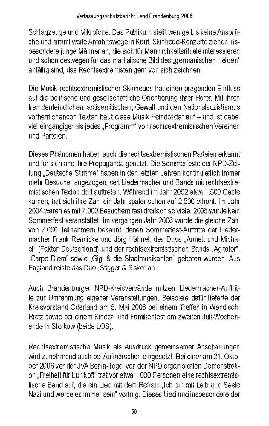 Verfassungsschutzbericht Land Brandenburg 2006 Schlagzeuge und Mikrofone Das Publikum stallt wenige bis keine Anspruche und nmmt weite Anfahrtswege n Kauf Sknhead-Konzerte ziehen nsbesondere junge Manner an die sich fur Mannlchkeitsntuale interessieren und schon deswegen fur das martialische Bild des 'germanischen Helden" anfallg snd, das Rechtsextremisten gern von sich zeichnen Die Musik rechtsextremistischer Skinheads hat einen pragenden Einfluss auf die politische und gesellschaftiche Orientierung ihrer Horer Mit Ihren fremdenfeindichen, antsemitischen, Gewalt und den Nationalsozialsmus verherflichenden Texten baut diese Musik Feindbilder auf -- und st dabei viel eingangger als jedes "Programm" von rechtsextremistischen Vereinen und Parteien Dieses Phanomen haben auch die rechtsextremistischen Parteien erkannt und fur sich und hre Propaganda genutzt Die Sommerfeste der NPD-Zeitung "Deutsche Stimme' haben n denletzten Jahren kontinuierlich immer mehr Besucher angezogen, seit Liedermacher und Bands mit rechtsextremistischen Texten dort auftreten Wahrend m Jahr 2002 etwa 1500 Gaste kamen, hat sich hre Zahl en Jahr spater schon auf 2 500 erhoht Im Jahr 2004 waren es mt 7 000 Besuchern fast dreifach so viele 2005 wurde kein Sommerfest veranstaltet Im vergangen Jahr 2006 wurde die gleiche Zahl von 7.000 Teilnehmern bekannt, denen Sommerfest-Auftntte der Liedermacher Frank Renncke und Jorg Hahnel, des Duos "Annelt und Michael" {Faktor Deutschland) und der rechtsextremistischen Bands 'Agtator" "Carpe Diem' sowie 'Gigi & die Stadtmusikanten" geboten wurden Aus England reiste das Duo "Stigger & Ssko' an Auch Brandenburger NPD-Kreisverbande nutzen Liedermacher-Auftntte zur Umrahmung eigener Veranstaltungen Beispiele dafur lieferte der Kreisvorstand Oderland am 5 Ma 2006 bei einem Treffen n WendischRetz some bei einem Knderund Familienfest am zweiten Juli-\Wochenende n Storkow (beide LOS) Rechtsextremistische Musik als Ausdruck gemeinsamer Anschauungen wird zunehmend auch bei Aufmarschen eingesetzt Bei eineram 21 Oktober 2006 vor der JVA Berlin-Tegel von der NPD organisierten Demonstration 'Freiheit für Lunikoff' trat vor etwa 1000 Personen eine rechtsextremistische Band auf. die ein Lied mit dem Refrain "Ich bn mit Lab und Sede Naz und werde es mmer sein" vortrug Dieses Lied undnsbesondere der 50