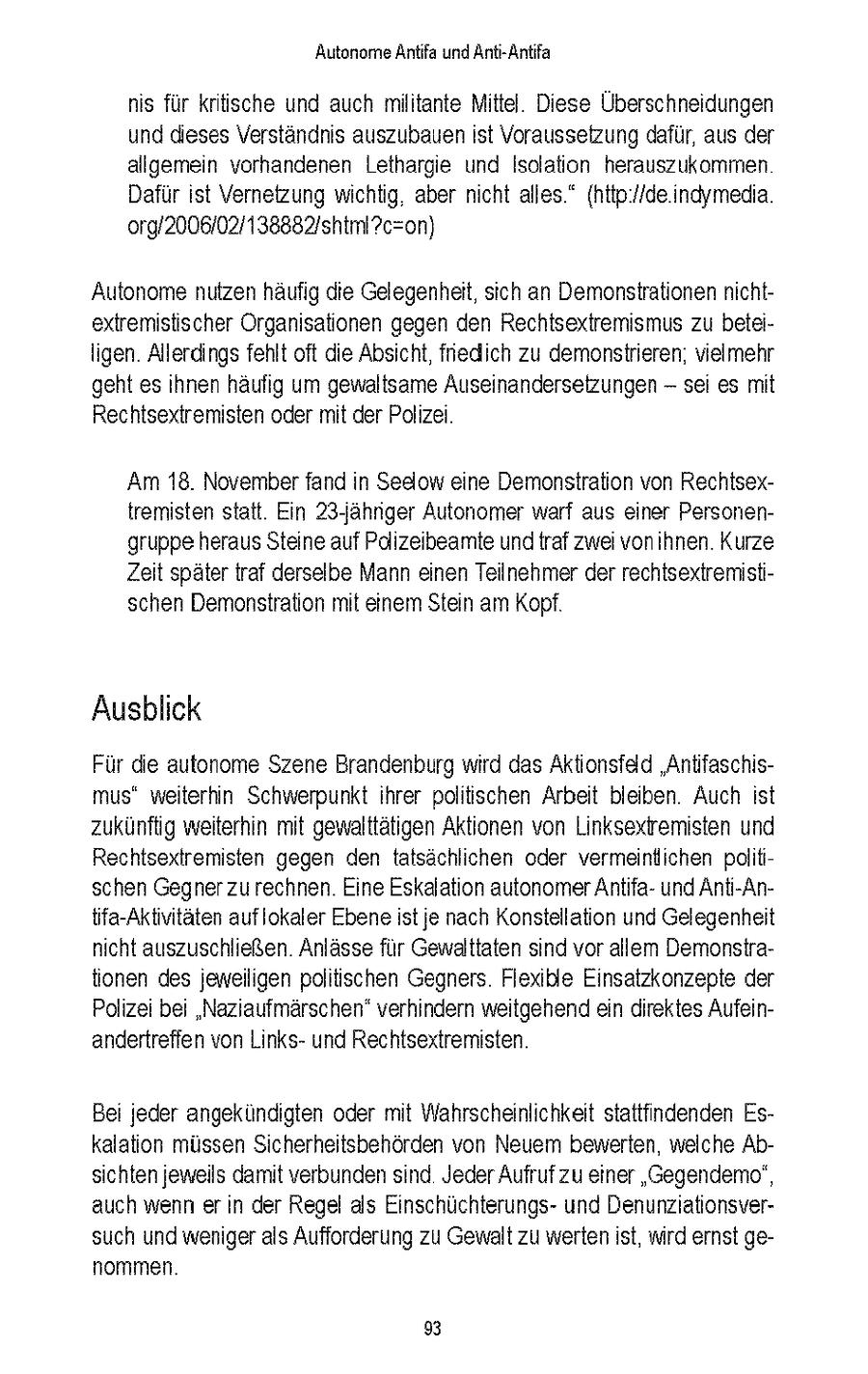 Autonome Antfa und Ant-Antfa ns fur kritische und auch militante Mittel Diese Überschneidungen und dieses Verstandnis auszubauen st Voraussetzung dafur, aus der allgemein vorhandenen Letharge und Isolation herauszukommen Dafur st Vernetzung wichtig aber ncht alles" {http //de indymeda 0rg/2006/027138882/shtml?c=on) Autonome nutzen haufig die Gelegenheit, sich an Demonstrationen nchtextremistischer Organsationen gegen den Rechtsextremismus zu beteiIgen Allerdings fehlt oft die Absicht, fnedich zu demonstrieren, vielmehr geht es hnen haufig um gewaltsame Auseinandersetzungen -- sei es mt Rechtsextremisten oder mt der Polzei Am 18. November fand n Sedlow eine Demonstration von Rechtsextremisten statt Ein 23jahrger Autonomer warf aus einer Personengruppe heraus Steine auf Pdizeibeamte und traf zwei vonihnen Kurze Zeit spater traf derselbe Mann einen Teilnehmer der rechtsextremistischen Demonstration mt einem Stein am Kopf Ausblick Fur die autonome Szene Brandenburg wrd das Aktionsfeld "Antifaschismus" weiterhin Schwerpunkt hrer politischen Arbeit bleiben Auch st zukunftig weiterhin mit gewalttatigen Aktionen von Linksexiremisten und Rechtsextremisten gegen den tatsachlchen oder vermeintlichen poltischen Gegner zurechnen Eine Eskalation autonomerAntfaund Anti-Antfa-Aktntaten auflokaler Ebene st je nach Konstellation und Gelegenheit ncht auszuschließen Anlasse fur Gewalttaten snd vor allem Demonstrationen des jeweiligen politischen Gegners Flexible Einsatzkonzepte der Polizei bei 'Nazaufmarschen' verhindern weitgehend ein direktes Aufeinandertreffen von Linksund Rechtsextremisten Bei jeder angekundigten oder mit Wahrscheinlichkeit stattfindenden Eskalaton müssen Scherheitsbehorden von Neuem bewerten, welche Absichten jeweils damt verbundensind Jeder Aufruf zu einer "Gegendemo", auch wenn er n der Regel als Einschuchterungsund Denunziationsversuch und weniger als Aufforderung zu Gewalt zu werten st, wird ernst genommen 93