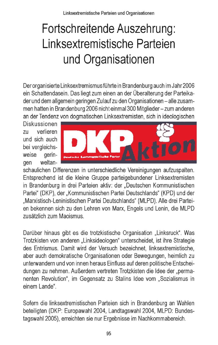Linksextremistische Parteien und Organisationen Fortschreitende Auszehrung: Linksextremistische Parteien und Organisationen Der organisierte Linksextremismusführte in Brandenburg auch im Jahr 2006 ein Schattendasein. Dasliegt zum einen an der Überalterung derParteikader und demallgemein geringen Zulauf zu den Organisationen - alle zusammenhatten in Brandenburg 2006 nichteinmal 300 Mitglieder - zum anderen an der Tendenz von dogmatischen Linksextremisten, sich in ideologischen Diskussionen "TJ zu verlieren > und sich auch bei vergleichsyo 2 weise gerin[N 5 SITE 057 gen weltanschaulichen Differenzen in unterschiedliche Vereinigungen aufzuspalten. Entsprechend ist die kleine Gruppe parteigebundener Linksextremisten in Brandenburg in drei Parteien aktiv: der "Deutschen Kommunistischen Partei" (DKP), der "Kommunistischen Partei Deutschlands" (KPD) und der "Marxistisch-Leninistischen Partei Deutschlands' (MLPD). Alle drei Parteien bekennensich zu den Lehren von Marx, Engels und Lenin, die MLPD zusätzlich zum Maoismus. Darüber hinaus gibt es die trotzkistische Organisation "Linksruck'. Was Trotzkisten von anderen "Linksideologen" unterscheidet, ist ihre Strategie des Entrismus. Damit wird der Versuch bezeichnet, linksextremistische, aber auch demokratische Organisationen oder Bewegungen, heimlich zu unterwandern und von innen heraus Einfluss auf derenpolitische Entscheidungen zu nehmen. Außerdem vertreten Trotzkisten die Idee der "permanenten Revolution", im Gegensatz zu Stalins Idee vom "Sozialismus in einem Lande". Sofern die linksextremistischen Parteien sich in Brandenburg an Wahlen beteiligten (DKP: Europawahl 2004, Landtagswahl 2004, MLPD: Bundestagswahl 2005), erreichten sie nur Ergebnisse im Nachkommalbereich. 9