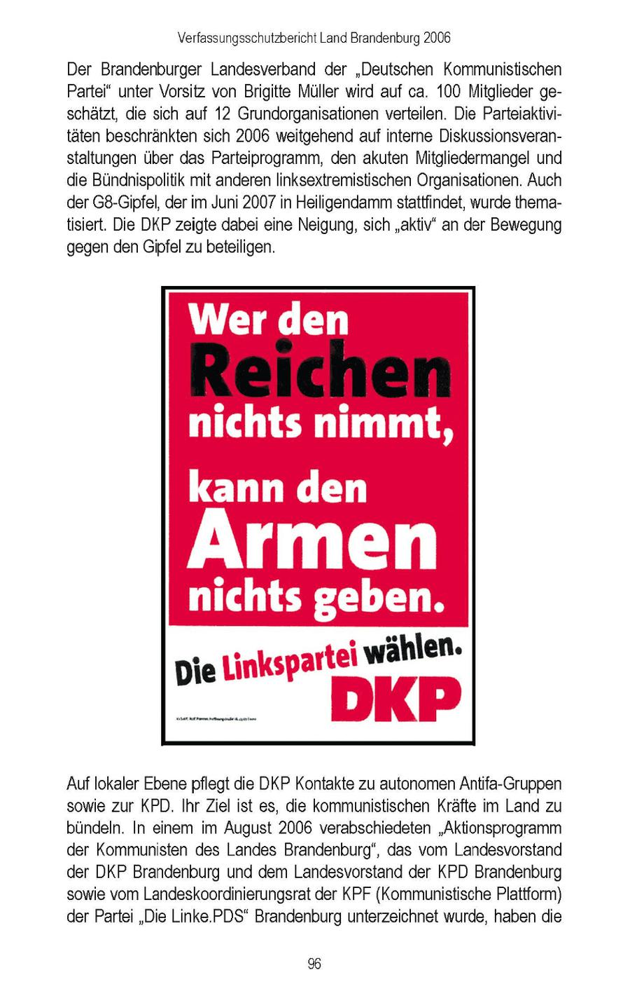 Verfassungsschutzbericht Land Brandenburg 2006 Der Brandenburger Landesverband der "Deutschen Kommunistischen Partei" unter Vorsitz von Brigitte Müller wird auf ca. 100 Mitglieder geschätzt, die sich auf 12 Grundorganisationen verteilen. Die Parteiaktivitäten beschränkten sich 2006 weitgehend auf interne Diskussionsveranstaltungen über das Parteiprogramm, den akuten Mitgliedermangel und die Bündhispolitik mit anderen linksextremistischen Organisationen. Auch der G8-Gipfel, der im Juni 2007 in Heiligendamm stattfindet, wurde thematisiert. Die DKP zeigte dabei eine Neigung, sich "aktiv" an der Bewegung gegen den Gipfel zu beteiligen. ET, nichts nimmt, kann den ll eben. nichts g L in k s p a r te iw ä h le n. Die SatAs.Pampageanime DKI Auf lokaler Ebene pflegt die DKP Kontakte zu autonomen Antifa-Gruppen sowie zur KPD. Ihr Ziel ist es, die kommunistischen Kräfte im Land zu bündeln. In einem im August 2006 verabschiedeten "Aktionsprogramm der Kommunisten des Landes Brandenburg", das vom Landesvorstand der DKP Brandenburg und dem Landesvorstand der KPD Brandenburg sowie vom Landeskoordinierungsrat der KPF (Kommunistische Plattform) der Partei "Die Linke.PDS" Brandenburg unterzeichnet wurde, haben die %