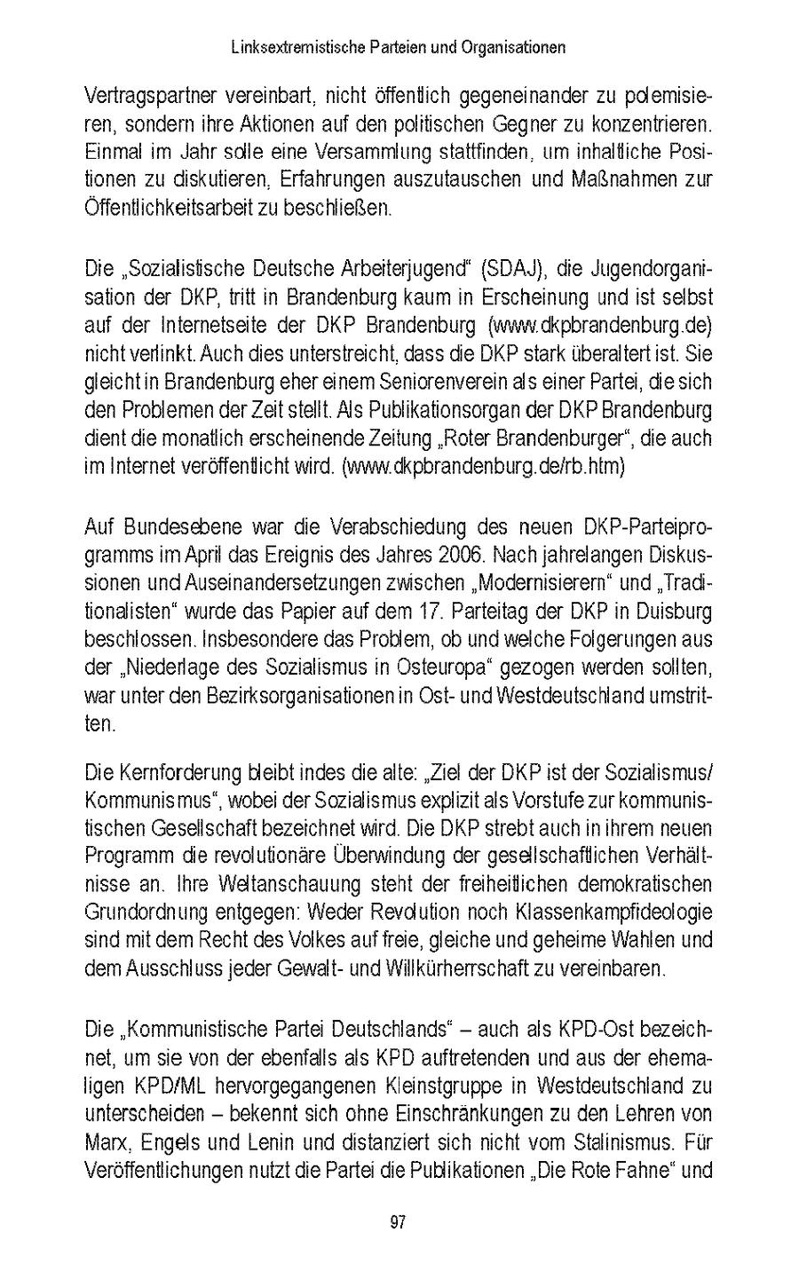 Linksextremistische Parteien und Organsationen Vertragspartner vereinbart ncht offentich gegeneinander zu polemisieren, sondern hre Aktionen auf den politischen Gegner zu konzentrieren Einmal m Jahr solle eine Versammlung stattfinden um inhaltliche Postionen zu diskutieren Erfahrungen auszutauschen und Maßnahmen zur Offentlichkeitsarbeit zu beschließen Die "Sozialistische Deutsche Arbeiterjugend' (SDAJ), die Jugendorgansaton der DKP,tritt n Brandenburg kaum n Erscheinung und st selbst auf der Internetseite der DKP Brandenburg {ww dkpbrandenburg de) ncht verlinkt Auch dies unterstreicht, dass die DKP stark uberaltert ist Se gleichtin Brandenburg eher einem Seniorenverein als einer Partei, diesich den Problemen der Zeit stellt Als Publikationsorgan der DKP Brandenburg dient die monatlich erscheinendeZeitung "Roter Brandenburger", die auch im Internet veroffenticht wird {www dkpbrandenburg de/rb htm) Auf Bundesebene war die Verabschiedung des neuen DKP-Parteiprogramms m April das Ereignis des Jahres 2006 Nach jahrelangen Diskussonen und Auseinandersetzungen zwischen "Moderisterern" und "Tradtionalisten" wurde das Papier auf dem 17 Parteitag der DKP n Duisburg beschlossen Insbesondere das Problem, ob und welche Folgerungen aus der "Niederlage des Sozialismus n Osteuropa" gezogen werden sollten, war unter den Bezrksorganisationen n Ostund Westdeutschland umstnitten Die Kernforderung bleibt indes die alte "Ziel der DKP st der Sozialismus/ Kommunismus", wobei der Sozialismus explizit als Vorstufe zur kommunistischen Gesellschaft bezeichnet mrd Die DKP strebt auch n hrem neuen Programm die revolutionare Überwindung der gesallschaftlichen Verhaltnsse an Ihre Weltanschauung steht der freiheitichen demokratischen Grundordnung entgegen Weder Revaution noch Klassenkampfideologie snd mit dem Recht des Volkes auf freie, gleiche und geheime Wahlen und dem Ausschluss jeder Gewaltund Willkurherrschaft zu vereinbaren Die "Kommunistische Parte Deutschlands' - auch als KPD-Ost bezeichnet, um se von der ebenfalls als KPD auftretenden und aus der ehemaIgen KPD/ML hervorgegangenen Kleinstgruppe n Westdeutschland zu unterscheiden - bekennt sch ohne Einschrankungen zu den Lehren von Marx. Engels und Lenin und distanziert sich nicht vom Stalinismus Fur Veroffentlichungen nutzt die Partei die Publikationen 'Die Rote Fahne" und 9