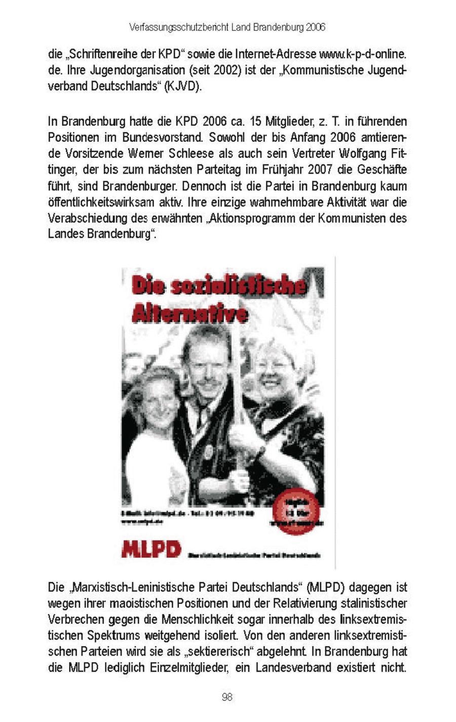 Verfassungsschutzbencht Land Brandenburg 2008 die "Schriftenreihe der KPD" some de Internet-Adresse wnmuik-p-d-online de Ihre Jugendorgansaton (seit 2002) st der "Kommunistische Jugendverband Deutschlands" (KJVD) In Brandenburg hatte die KPD 2006 ca. 15 Mitglieder, z T n fuhrenden Positionen m Bundesvorstand Sowohl der bs Anfang 2006 amterende Vorsitzende Wemer Schleese als auch sen Vertreter Wolfgang Fttinger, der bs zum nachsten Parteitag m Fruhjahr 2007 de Geschafte fuhrt, snd Brandenburger Dennochst de Parte n Brandenburg kaum offentlichkeitswirksam aktv Ihre enzge wahmehmbare Aktintat war de Verabschiedung des erwahnten "Aktionsprogramm der Kommunisten des Landes Brandenburg" Die 'Marxstisch-Leninistische Parte Deutschlands" (MLPD) dagegenst wegen hrer maostischen Positionen und derRelatnierung stalnstischer Verbrechen gegen de Menschlichkeit sogar nnerhalb des Innksextremistischen Spektrums wetgehend soliert Yon den anderen linksextremistischen Parteen wrd se als "sektiererisch" abgelehnt In Brandenburg hat die MLPD lediglich Einzelmitglieder, en Landesverband existiert nicht 8