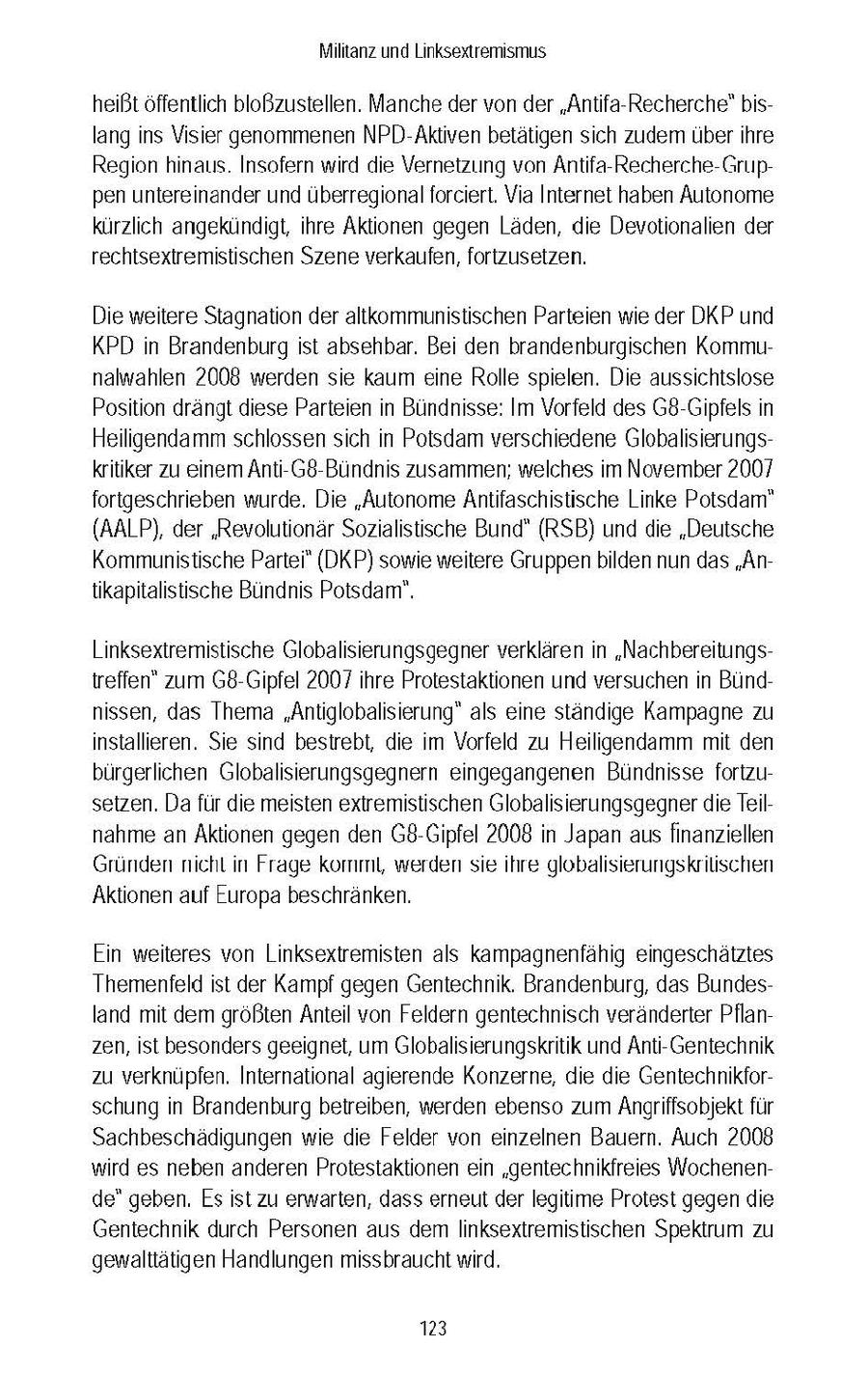 Miltanz und Linksextremismus heißtoffentlich bloßzustellen. Manche der von der "Antfa-Recherche(r) bslang ins Visier genommenen NPD-Aktven betatgen sich zudem uberhre Regon hnaus Insofern wrd de Vernetzung von Antifa-Recherche-Gruppen untereinander und überregional forciert. Via Internet haben Autonome kurzlich angekundigt, hre Aktionen gegen Laden, de Devotionalien der rechtsextremistischen Szene verkaufen, fortzusetzen. Die wetere Stagnation der altkommunistischen Parteien we der DKP und KPD n Brandenburg st absehbar. Bei den brandenburgischen Kommunalwahlen 2008 werden se kaum eine Rolle spielen. Die aussichtslose Position drangt diese Parteien n Bundnisse: Im Vorfeld des G8-Gipfels n Heiligendamm schlossen sch in Potsdam verschiedene Globalsierungskrtiker zu einem Ant-G8-Bundnis zusammen; welches m November 2007 fortgeschrieben wurde. Die "Autonome Antifaschistische Linke Potsdam" (AALP), der 'Revolutionar Sozialistische Bund" (RSB) und die "Deutsche Kommunistische Partei" (DKP) sowie wetere Gruppen bilden nun das "Antikaptalistische Bundnis Potsdam". Linksextremistische Globalisierungsgegner verklaren in "Nachbereitungstreffen" zum G8-Gipfel 2007 hre Protestaktionen und versuchen n Bundnssen, das Thema "Antiglobalisierung" als ene standge Kampagne zu installieren. Se snd bestrebt, die m Vorfeld zu Heiligendamm mt den burgerlichen Globalsierungsgegnern eingegangenen Bundnisse fortzusetzen. Da fur die meisten extremistischen Globalisierungsgegner de Telnahme an Aktionen gegen den G8-Gipfel 2008 in Japan aus finanziellen Grunden nicht n Frage komm, werden sie hre globalsierunigskrilschen Aktionen auf Europa beschranken. Ein weiteres von Linksextremisten als kampagnenfahg eingeschatztes Themenfeld ist der Kampf gegen Gentechnik. Brandenburg, das Bundesland mt dem großten Antel von Feldern gentechnisch veranderter Pflanzen, ist besonders geeignet, um Globalsierungskritik und Anti-Gentechnik zu verknupfen. International agierende Konzerne, de de Gentechnikforschung n Brandenburg betreiben, werden ebenso zum Angrffsobjekt fur Sachbeschadigungen we die Felder von einzelnen Bauern. Auch 2008 wird es neben anderen Protestaktionen en "gentechnikfreies Wochenende" geben. Esst zu erwarten, dass erneut der legtme Protest gegen de Gentechnik durch Personen aus dem Inksextremistischen Spektrum zu gewalttatigen Handlungen missbraucht wrd. 123