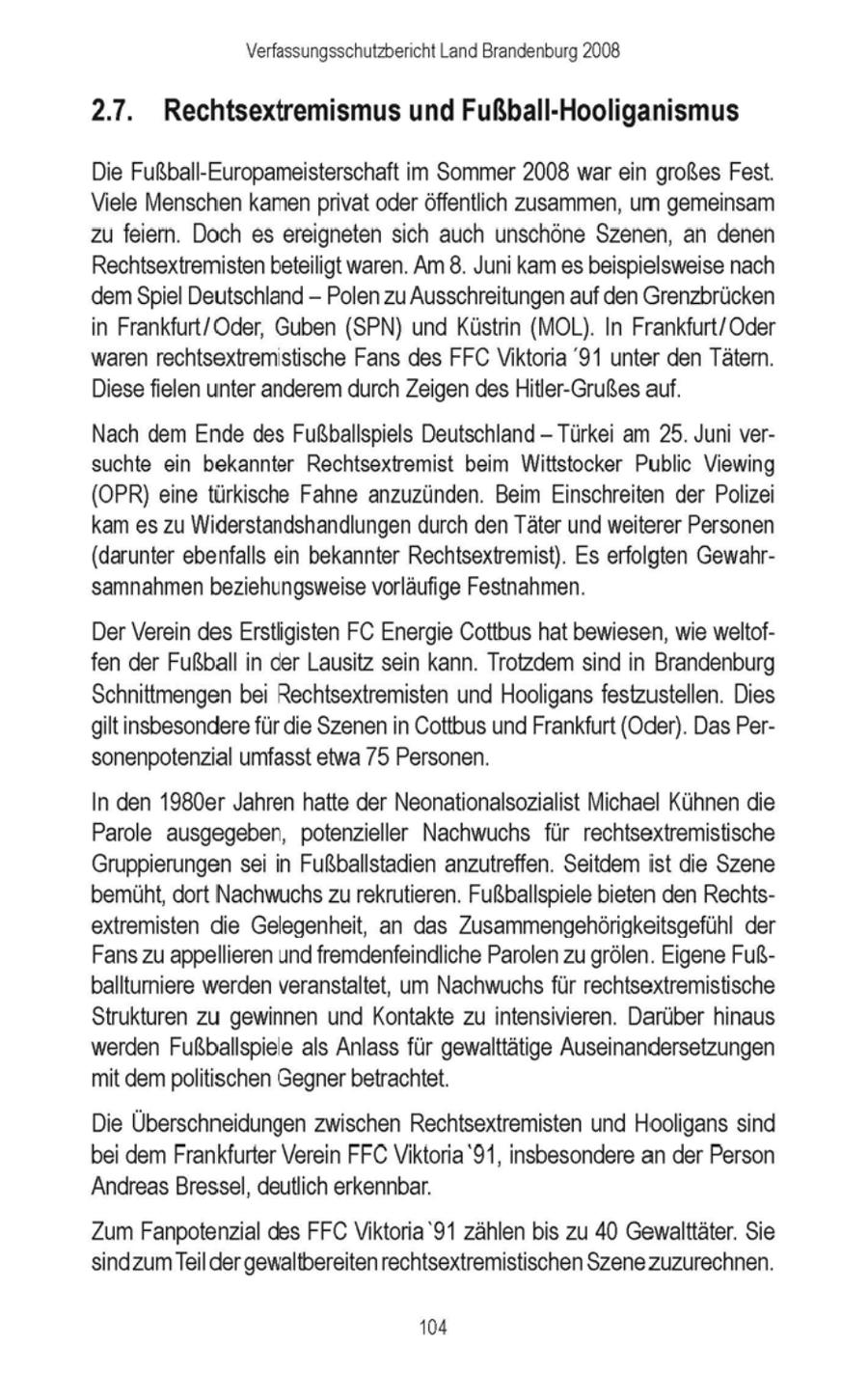 Verfassungsschutzbericht Land Brandenburg 2008 2.7. Rechtsextremismus und Fußball-Hooliganismus Die Fußball-Europameisterschaft im Sommer2008 war ein großes Fest. Viele Menschen kamenprivat oderöffentlich zusammen, um gemeinsam zu feiern. Doch es ereigneten sich auch unschöne Szenen, an denen Rechtsextremistenbeteiligt waren. Am 8. Juni kam esbeispielsweise nach 'dem Spiel Deutschland - Polen zu Ausschreitungen auf den Grenzbrücken in Frankfurt/Oder, Guben (SPN) und Küstrin (MOL). In Frankfurt/Oder waren rechtsextremistische Fans des FFC Viktoria '91 unter den Tätern. Diese fielen unter anderem durch Zeigen des Hitler-Grußesauf. Nach dem Ende des Fußballspiels Deutschland - Türkei am 25. Juni versuchte ein bekannter Rechtsextremist beim Wittstocker Public Viewing (OPR) eine türkische Fahne anzuzünden. Beim Einschreiten der Polizei kam es zu Widerstandshandlungen durch den Täter und weiterer Personen (darunter ebenfalls ein bekannter Rechtsextremist). Es erfolgten Gewahrsamnahmen beziehungsweise vorläufige Festnahmen. Der Verein des Erstligisten FC Energie Cottbus hat bewiesen, wie weltoffen der Fußball in der Lausitz sein kann. Trotzdem sind in Brandenburg Schnittmengen bei Rechtsextremisten und Hooligansfestzustellen. Dies gilt insbesonderefür die Szenenin Cottbus und Frankfurt (Oder). Das Personenpotenzial umfasst etwa 75 Personen. In den 1980er Jahren hatte der Neonationalsozialist Michael Kühnen die Parole ausgegeben, potenzieller Nachwuchs für rechtsextremistische Gruppierungensei in Fußballstadien anzutreffen. Seitdem ist die Szene bemüht, dort Nachwuchszu rekrutieren. Fußballspiele bieten den Rechtsextremisten die Gelegenheit, an das Zusammengehörigkeitsgefühl der Fanszu appellieren und fremdenfeindliche Parolen zu grölen. Eigene Fußballturniere werden veranstaltet, um Nachwuchs für rechtsextremistische Strukturen zu gewinnen und Kontakte zu intensivieren. Darüber hinaus werden Fußballspiele als Anlass für gewalttätige Auseinandersetzungen mit dem politischen Gegnerbetrachtet. Die Überschneidungen zwischen Rechtsextremisten und Hooligans sind bei dem Frankfurter Verein FFC Viktoria'91, insbesondere an der Person Andreas Bressel, deutlich erkennbar. Zum Fanpotenzial des FFC Viktoria 91 zählen bis zu 40 Gewalttäter. Sie 'sindzum Teil der gewaltbereiten rechtsextremistischen Szene zuzurechnen. 104