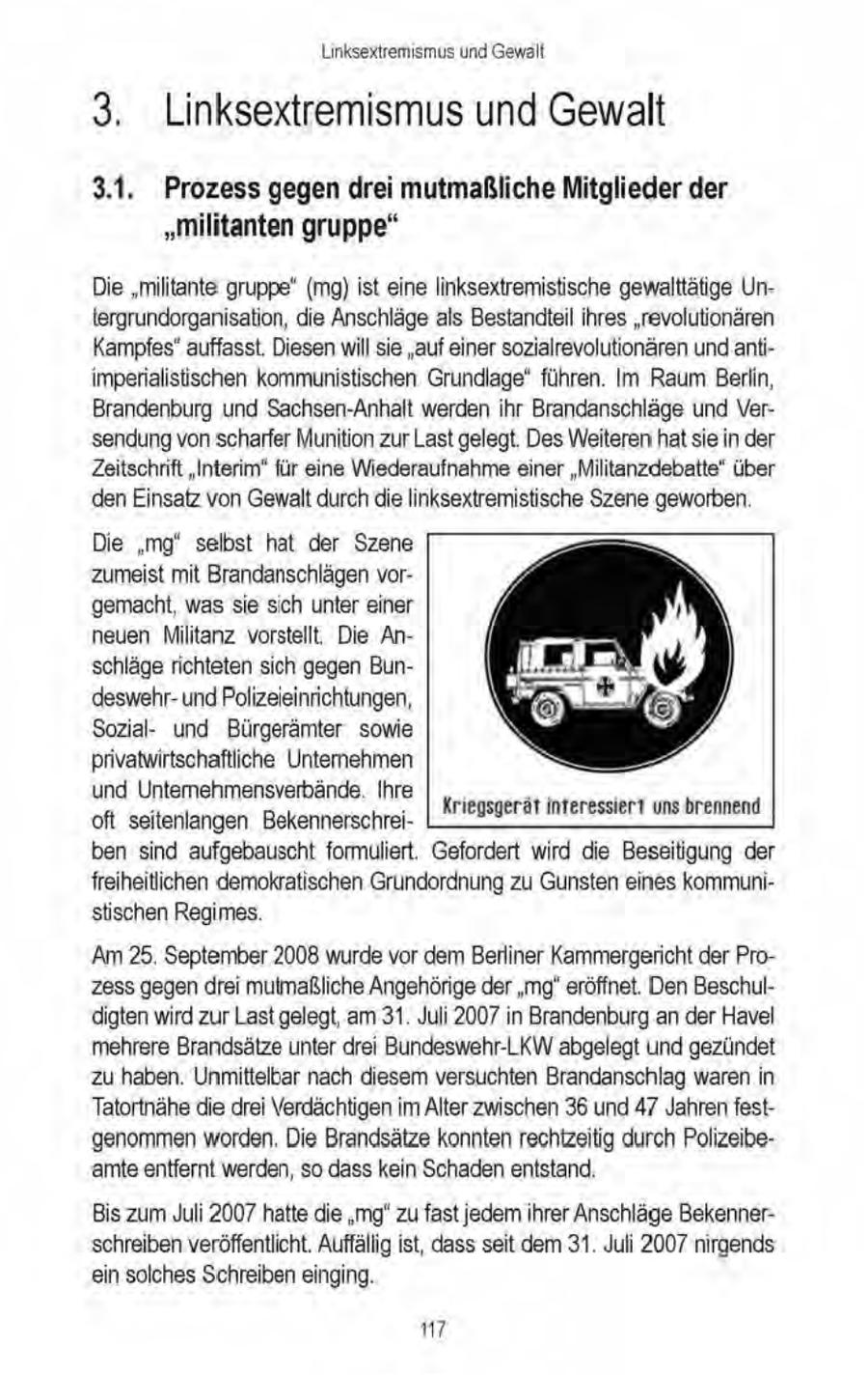 Linksextremismus und Gewalt 3. Linksextremismus und Gewalt 3.1. Prozess gegen drei mutmaßliche Mitglieder der "militanten gruppe" Die "militante gruppe" (mg)ist eine linksextremistische gewalttätige Untergrundorganisation, die Anschläge als Bestandteil ihres "revolutionären Kampfes" auffasst. Diesen will sie "auf einer sozialrevolutionären undantiimperialisischen kommunistischen Grundlage" führen. Im Raum Berlin, Brandenburg und Sachsen-Anhalt werden ihr Brandanschläge und Versendung vonscharfer Munition zur Last gelegt. Des Weiteren hatsie in der Zeitschrift "Interim" für eine Wiederaufnahmeeiner "Militanzdebatte" über den Einsatz von Gewalt durchdie linksextremistische Szene geworben. Die "mg" selbst hat der Szene 'zumeist mit Brandanschlägen vorgemacht, was sie sich unter einer neuen Militanz vorstellt, Die Anschläge richteten sich gegen Bundeswehrund Polizeieinrichtungen, Sozialund Bürgerämter sowie privatwirtschaftliche Unternehmen und Untermehmensverbände. Ihre Kriegsgerätinteressiert uns brennend oft seitenlangen Bekennerschreiben sind aufgebauscht formuliert. Gefordert wird die Beseitigung der freiheitlichen demokratischen Grundordnung zu Gunsten eines kommunistischen Regimes. 'Am 25. September 2008 wurde vor dem Berliner Kammergericht der Prozess gegendrei mutmaßliche Angehörige der "mg' eröffnet. Den Beschuldigten wird zur Last gelegt, am 31. Juli 2007 in Brandenburg an der Havel mehrere Brandsätze unter drei Bundeswehr-LK\W abgelegt und gezündet zu haben. Unmittelbar nach diesem versuchten Brandanschlag waren in Tatortnähe die drei Verdächtigen im Alter zwischen 36 und 47 Jahrenfestgenommen worden. Die Brandsätze konnten rechtzeitig durch Polizeibeamte entfernt werden, so dass kein Schadenentstand. Bis zum Juli 2007 hatte die 'mg"zu fast jedem ihrer Anschläge Bekennerschreiben veröffentlicht. Auffällig ist, dass seit dem 31. Juli 2007 nirgends ein solches Schreiben einging. 7