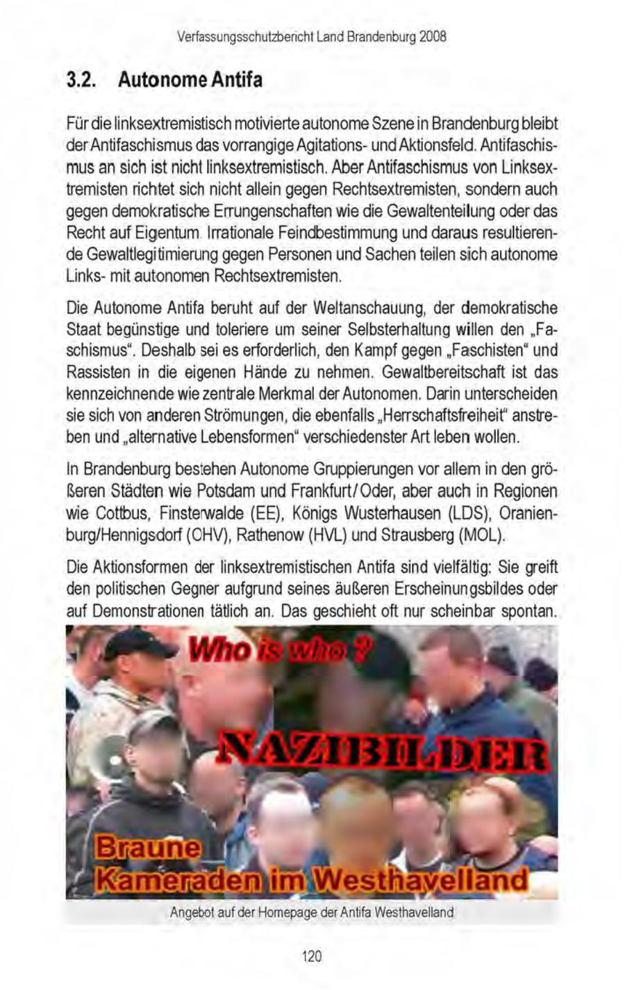 Verfassungsschutzbericht Land Brandenburg 2008 3.2. Autonome Antifa Fürdie linksextremistisch motivierte autonome Szenein Brandenburg bleibt der Antifaschismusdas vorrangige Agitationsund Aktionsfeld. Antifaschismus an sich ist nicht linksextremistisch. Aber Antifaschismus von Linksextremistenrichtet sich nichtallein gegen Rechtsextremisten, sondern auch gegen demokratische Errungenschaften wie die Gewaltenteilung oder das Recht auf Eigentum Irrationale Feindbestimmung und darausresultierende Gewaltlegitimierung gegen Personen und Sachenteilen sich autonome Linksmit autonomen Rechtsextremisten. Die Autonome Antifa beruht auf der Weltanschauung, der demokratische Staat begünstige und toleriere um seiner Selbsterhaltung willen den "Faschismus", Deshalb seies erforderlich, den Kampf gegen "Faschisten" und Rassisten in die eigenen Hände zu nehmen. Gewaltbereitschaft ist das kennzeichnende wie zentrale Merkmal der Autonomen. Darin unterscheiden sie sich von anderen Strömungen, die ebenfalls "Herrschaftsfreiheit' anstreben und"alternative Lebensformen" verschiedenster Art leben wollen. In Brandenburg bestehen Autonome Gruppierungenvor allem in den gröReren Städten wie Potsdam und Frankfurt/Oder, aber auch in Regionen wie Cottbus, Finsterwalde (EE), Königs Wusterhausen (LDS), Oranienburg/Hennigsdorf (OHV), Rathenow (HVL) und Strausberg (MOL). Die Aktionsformen der linksextremistischen Antifa sind vielfältig: Sie greift denpolitischen Gegner aufgrund seines äußeren Erscheinungsbildes oder auf Demonstrationen tätlich an. Das geschiehtoft nur scheinbar spontan. imiWesthagells elland Angebot auf der Homepage derAntifa Westhavelland 120