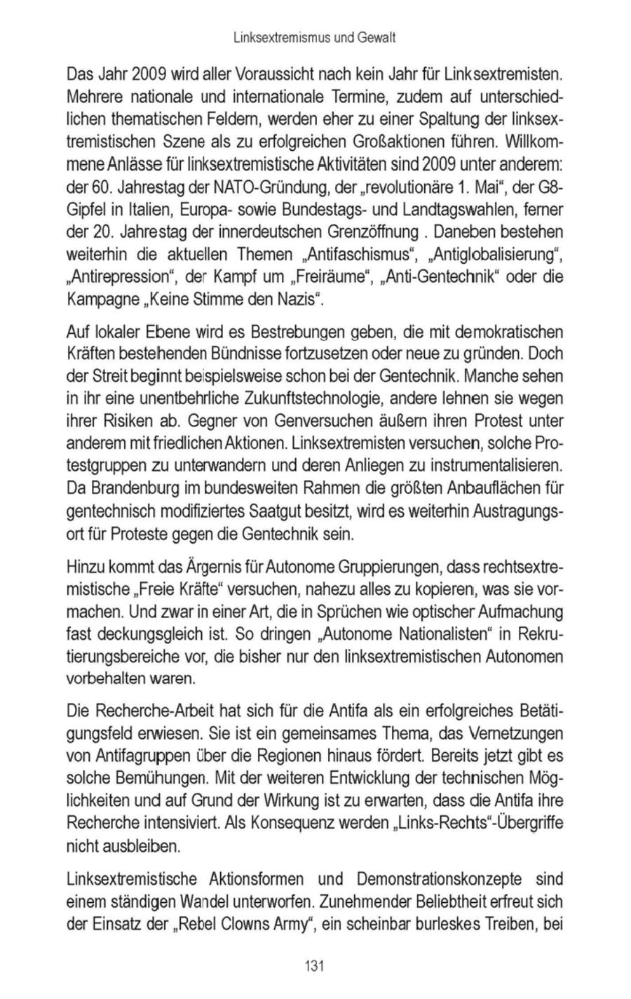 Linksextremismus und Gewalt Das Jahr 2009 wirdaller Voraussicht nach kein Jahr für Linksextremisten. Mehrere nationale und internationale Termine, zudem auf unterschiedlichen thematischen Feldern, werden eher zu einer Spaltung derlinksextremistischen Szene als zu erfolgreichen Großaktionen führen. WillkommeneAnlässe für linksextremistische Aktivitäten sind 2009 unter anderem: der 60. Jahrestag der NATO-Gründung, der 'revolutionäre 1. Mai", der G8Gipfelin Italien, Europasowie Bundestagsund Landtagswahlen, ferner der 20. Jahrestag der innerdeutschen Grenzöffnung . Daneben bestehen weiterhin die aktuellen Themen "Antifaschismus', "Antiglobalisierung", "Antirepression", der Kampf um "Freiräume", "Anti-Gentechnik" oder die Kampagne "Keine Stimme den Nazis". Auf lokaler Ebene wird es Bestrebungen geben, die mit demokratischen Kräften bestehenden Bündhisse fortzusetzen oder neue zu gründen. Doch der Streit beginnt beispielsweise schonbei der Gentechnik. Manche sehen in ihr eine unentbehrliche Zukunftstechnologie, andere lehnen sie wegen ihrer Risiken ab. Gegner von Genversuchen äußern ihren Protest unter 'anderem mit friedlichen Aktionen. Linksextremisten versuchen, solche Protestgruppen zu unterwandern und deren Anliegen zu instrumentalisieren. Da Brandenburg im bundesweiten Rahmendie größten Anbauflächenfür gentechnisch modifiziertes Saatgutbesitzt, wird es weiterhin Austragungsort für Proteste gegen die Gentechniksein. Hinzu kommtdas Ärgernis für Autonome Gruppierungen,dass rechtsextremistische "Freie Kräfte' versuchen, nahezualles zu kopieren, wassie vormachen. Und zwarin einerArt, die in Sprüchenwie optischer Aufmachung fast deckungsgleich ist. So dringen "Autonome Nationalisten" in Rekrutierungsbereiche vor, die bisher nur denlinksextremistischen Autonomen vorbehalten waren. Die Recherche-Arbeit hat sich für die Antifa als ein erfolgreiches Betätigungsfeld erwiesen. Sie ist ein gemeinsames Thema, das Vernetzungen von Antifagruppen über die Regionen hinausfördert. Bereits jetzt gibt es solche Bemühungen. Mit der weiteren Entwicklung der technischen Möglichkeiten und auf Grund der Wirkungist zu erwarten, dass die Antifa ihre Rechercheintensiviert. Als Konsequenz werden"Links-Rechts'-Übergriffe nicht ausbleiben. Linksextremistische Aktionsformen und Demonstrationskonzepte sind einem ständigen Wandelunterworfen. ZunehmenderBeliebtheit erfreut sich der Einsatz der "Rebel Clowns Army", ein scheinbar burleskes Treiben, bei 131