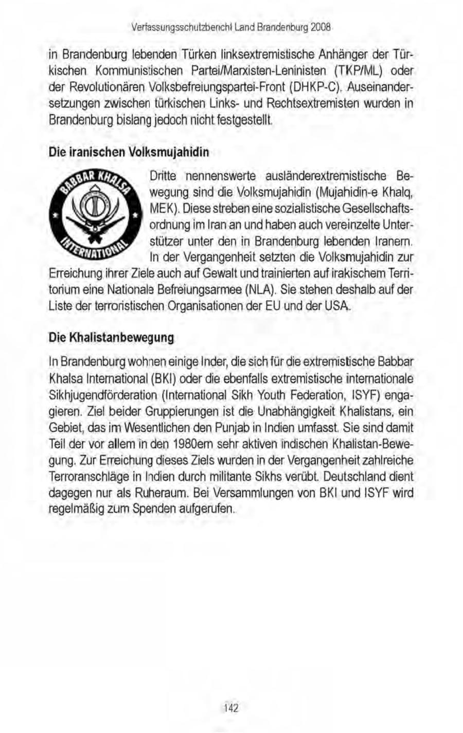 Verfassungsschutzbenchi Land Brandenburg 2008 in Brandenburg lebenden Türkenlinksextremistische Anhänger der Türkischen Kommunistischen Partei/Marxisten-Leninisten (TKP/ML) oder der Revolutionären Volksbefreiungspartei-Front (DHKP-C), Auseinandersetzungen zwischen türkischen Linksund Rechtsextremisten wurden in Brandenburg bislang jedochnicht festgestellt. Die iranischen Volksmujahidin Dritte nennenswerte ausländerextremistische Bewegung sind die Volksmujahidin (Mujahidin-e Khalg, MEK). Diese streben einesozialistische Gesellschaftsordnung im Iran. an und haben auchvereinzelte Unterstützer unter den in Brandenburg lebenden Iranemn. In der Vergangenheit setzten die Volksmujahidin zur Erreichungihrer Ziele auch auf Gewalt undtrainierten auf irakischem Territorium eine Nationals Befreiungsarmee (NLA). Sie stehen deshalb auf der Liste derterroristischen Organisationen der EU und der USA. Die Khalistanbewegung In Brandenburg wohneneinige Inder,die sich für die extremistische Babbar Khalsa International (BKI) oder die ebenfalls extremistische internationale Sikhjugendförderation (International Sikh Youth Federation, ISYF) engagieren. Ziel beider Gruppierungenist die Unabhängigkeit Khalistans, ein Gebiet, das im Wesentlichen den Punjab in Indien umfasst. Sie sind damit Teil der vor allem in den 1980em sehr aktiven indischen Khalistan-Bewe'gung. Zur Erreichung diesesZiels wurdenin der Vergangenheit zahlreiche Terroranschläge in Indien durch militante Sikhs verübt. Deutschland dient dagegen nur als Ruheraum. Bei Versammlungen von BKI und ISYF wird regelmäßig zum Spenden aufgerufen. 142
