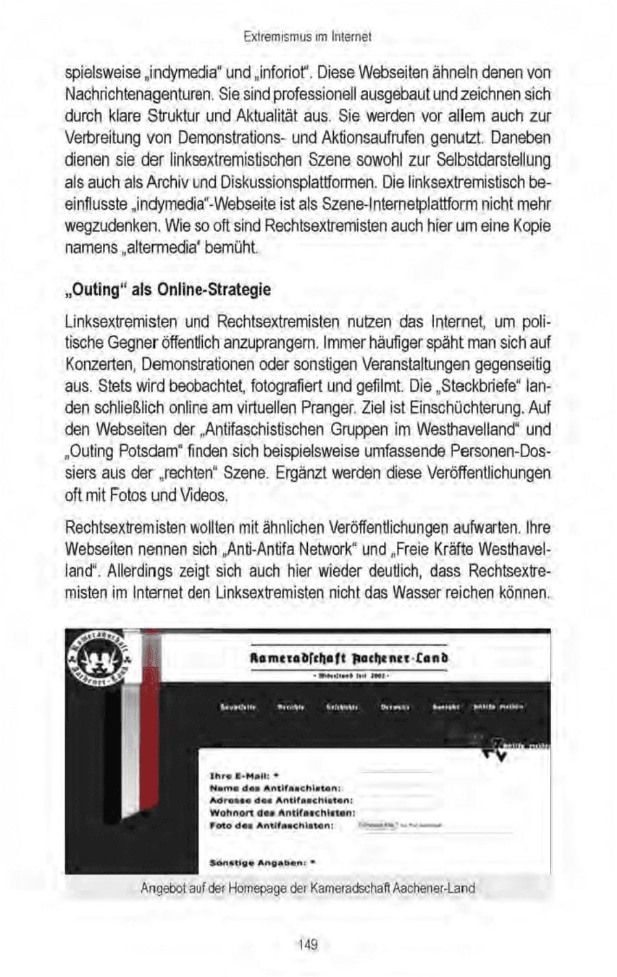 Extremismus m Internet spielsweise "indymedia" und "inforiot'. Diese Webseiten ähneln denen von Nachrichtenagenturen. Sie sind professionell ausgebaut und zeichnensich durch klare Struktur und Aktualität aus. Sie werden vor allem auch zur Verbreitung von Demonstrationsund Aktionsaufrufen genutzt. Daneben dienen sie der linksextremistischen Szene sowohl zur Selbstdarstellung als auch als Archiv und Diskussionsplattformen. Die linksextremistisch beeinflusste 'indymedia'-Webseite ist als Szene-Internetplattform nicht mehr wegzudenken. Wie so oft sind Rechisextremisten auch hier um eine Kopie namens"altermedia' bemüht. "Outing" als Online-Strategie Linksextremisten und Rechtsextremisten nutzen das Internet, um politische Gegneröffentlich anzuprangern. Immer häufiger späht mansich auf Konzerten, Demonstrationen oder sonstigen Veranstaltungen gegenseitig aus. Stets wird beobachtet,fotografiert und gefilmt. Die "Steckbriefe" landen schließlich online am virtuellen Pranger.Ziel ist Einschüchterung, Auf den Webseiten der "Antifaschistischen Gruppen im Westhavelland' und "Outing Potsdam"finden sich beispielsweise umfassende Personen-Dossiers aus der "rechten" Szene. Ergänzt werden diese Veröffentlichungen 'oft mit Fotos und Videos, Rechtsextremisten wollten mit ähnlichen Veröffentlichungen aufwarten. Ihre Webseiten nennen sich "Anti-Antifa Network" und "Freie Kräfte Westhavelland". Allerdings zeigt sich auch hier wieder deutlich, dass Rechtsextremisten im Internet den Linksextremisten nicht das Wasser reichen können. Aameradfchaft Rachener-Cand Sönstige Angadan = Angebot aufder Homepage der Kameradschaft Aachener-Land 149