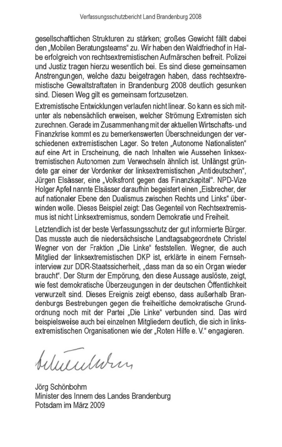 Verfassungsschutzbericht Land Brandenburg 2008 gesellschaftlichen Strukturen zu stärken; großes Gewicht fällt dabei den "Mobilen Beratungsteams"zu. Wir haben den Waldfriedhof in Halbe erfolgreich von rechtsextremistischen Aufmärschenbefreit. Polizei und Justiz tragen hierzu wesentlich bei. Es sind diese gemeinsamen Anstrengungen, welche dazu beigetragen haben, dass rechtsextremistische Gewaltstraftaten in Brandenburg 2008 deutlich gesunken sind. Diesen Weggilt es gemeinsam fortzusetzen. Extremistische Entwicklungen verlaufen nicht linear. So kann es sich mitunter als nebensächlich erweisen, welcher Strömung Extremisten sich zurechnen. Gerade im Zusammenhangmit der aktuellen Wirtschaftsund Finanzkrise kommtes zu bemerkenswerten Überschneidungender verschiedenen extremistischen Lager. So treten "Autonome Nationalisten" auf eine Art in Erscheinung, die nach Inhalten wie Aussehen linksextremistischen Autonomen zum Verwechseln ähnlich ist. Unlängst gründete gar einer der Vordenker der linksextremistischen "Antideutschen', Jürgen Elsässer, eine "Volksfront gegen das Finanzkapital". NPD-Vize HolgerApfel nannte Elsässer daraufhin begeistert einen 'Eisbrecher, der auf nationaler Ebene den Dualismus zwischen Rechts und Links" überwinden wolle. Diesss Beispiel zeigt: Das Gegenteil von Rechtsextremismusist nicht Linksextremismus, sondern Demokratie undFreiheit. Letztendlich ist der beste Verfassungsschutz der gutinformierte Bürger. Das musste auch die niedersächsische Landtagsabgeordnete Christel Wegner von der Fraktion "Die Linke" feststellen. Wegner, die auch Mitglied der linksextremistischen DKPist, erklärte in einem Fernsehinterview zur DDR-Staatssicherheit, "dass man da so ein Organ wieder braucht'. Der Sturm der Empörung, den diese Aussage auslöste, zeigt, wie fest demokratische Überzeugungenin der deutschen Öffentlichkeit verwurzelt sind. Dieses Ereignis zeigt ebenso, dass außerhalb Brandenburgs Bestrebungen gegen die freiheitliche demokratische Grundordnung noch mit der Partei "Die Linke" verbunden sind. Das wird beispielsweise auchbei einzelnen Mitgliedern deutlich, die sichin linksextremistischen Organisationen wie der "Roten Hilfe e. V." engagieren. dduswlahen Jörg Schönbohm Minister des Innern des Landes Brandenburg Potsdam im März 2009