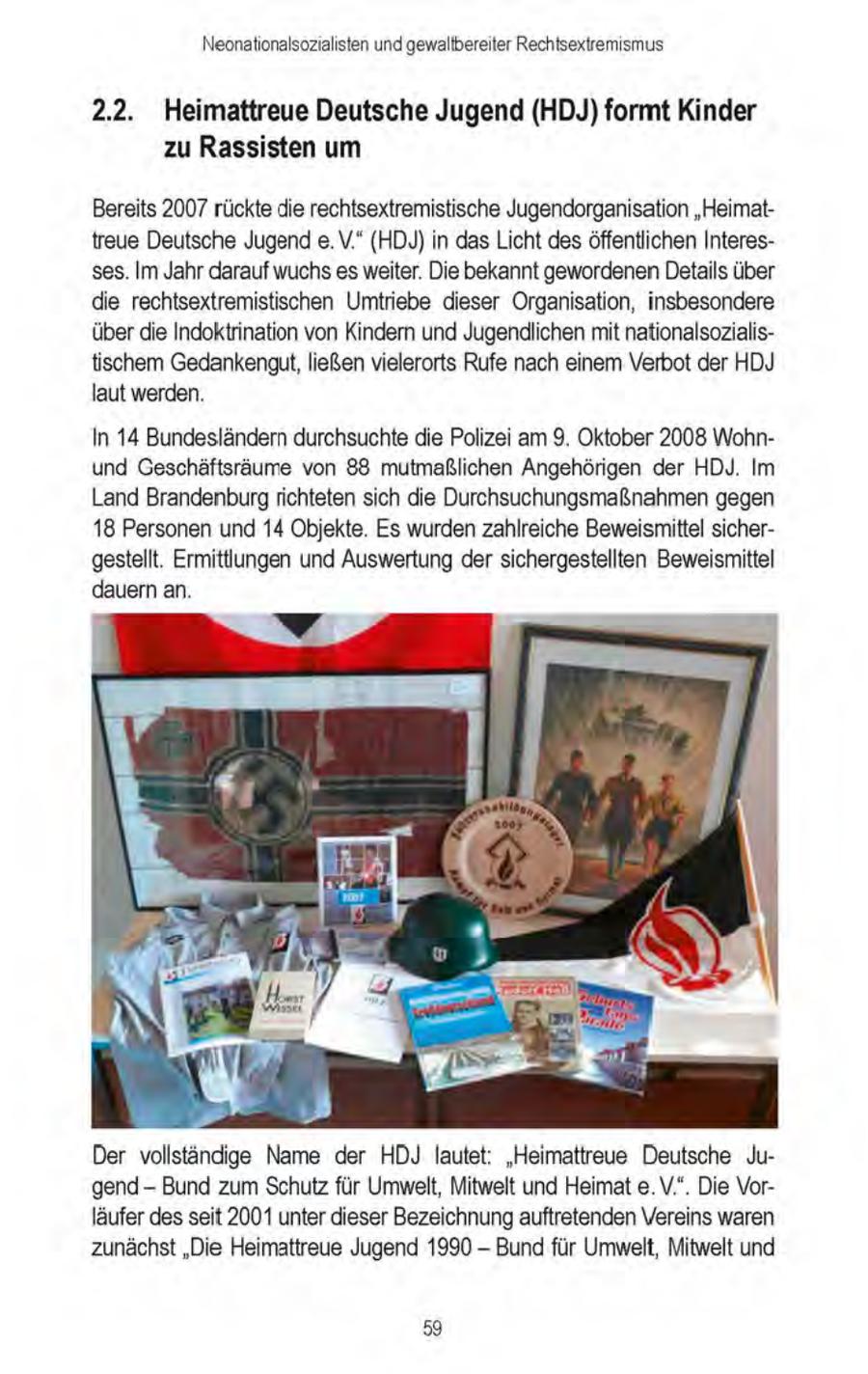 Neonationalsozialisten und gewallbereiter Rechtsextremismus 2.2. Heimattreue Deutsche Jugend (HDJ) formt Kinder zu Rassisten um Bereits 2007rückte die rechtsextremistische Jugendorganisation "Heimattreue Deutsche Jugend e.V." (HDJ) in dasLicht des öffentlichen Interesses. Im Jahr darauf wuchs es weiter. Die bekannt gewordenenDetails über die rechtsextremistischen Umtriebe dieser Organisation, insbesondere überdie Indoktrination von Kindern und Jugendlichen mit nationalsozialistischem Gedankengut,ließen vielerorts Rufe nach einem Verbot der HDJ laut werden. In 14 Bundesländern durchsuchte die Polizei am 9. Oktober 2008 Wohnund Geschäftsräume von 88 mutmaßlichen Angehörigen der HDJ. Im Land Brandenburg richteten sich die Durchsuchungsmaßnahmen gegen 18 Personen und 14 Objekte. Es wurdenzahlreiche Beweismittel sichergestellt. Ermittlungen und Auswertung der sichergestellten Beweismittel dauern an. Der vollständige Name der HDJ lautet: "Heimattreue Deutsche Jugend - Bund zum Schutz für Umwelt, Mitwelt und Heimat e. V.". Die Vorläufer desseit 2001 unter dieser Bezeichnungauftretenden Vereins waren zunächst "Die Heimattreue Jugend 1990 - Bund für Umwelt, Mitwelt und 59