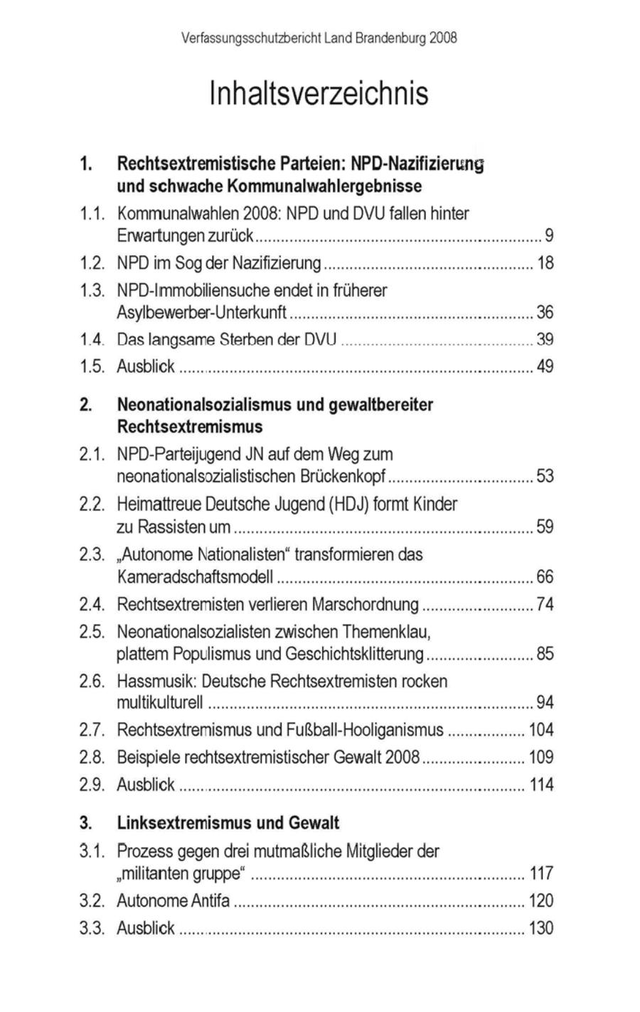 Verfassungsschutzbericht Land Brandenburg 2008 Inhaltsverzeichnis Rechtsextremistische Parteien: NPD-Nazifizierung und schwache Kommunalwahlergebnisse . Kommunalwahlen 2008: NPD und DVUfallen hinter Erwartungenzurück 1.2. NPDim Sogder Nazifizierung.... 13. NPD-Immobiliensuche endet in früherer 'Asylbewerber-Unterkunft.... 14 Daslangsame Sterben der DVU 39 15. Ausblick ...... ....... Neonationalsozialismus und gewaltbereiter Rechtsextremismus 2.1. NPD-Parteijugend JN auf dem Weg zum neonationalsozialistischen Brückenkopf..... 22. Heimattreue Deutsche Jugend (HDJ)formt Kinder zu Rassisten um..... 2.3. "Autonome Nationalisten" transformieren das Kameradschaftsmodell ... 2.4. Rechtsextremisten verlieren Marschordnung...... 2.5. Neonationalsozialisten zwischen Themenklau, platte Populismus und Geschichtsklitterung.... 2.6. Hassmusik: Deutsche Rechtsextremisten rocken multikulturell .... 27. Rechtsextremismus und Fußball-Hooliganismus 2.8. Beispiele rechtsextremistischer Gewalt 2008 . 29. Ausblic! Linksextremismus und Gewalt 3.1. Prozess gegendrei mutmaßliche Mitglieder der "Militanten gruppe". 3.2. 'Autonome Antifa . 3.3. Ausblick ...... .......