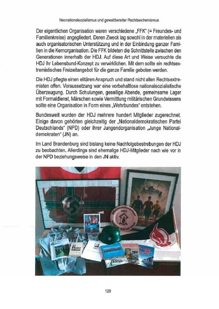 Neonationalsoziaismus und gewalbereiter Rechtsextremismus Der eigentlichen Organisation waren verschiedene "FFK(r) (= Freundesund Familienkreise) angegliedert. Deren Zweck lag sowohl in der materiellenals auch organisatorischen Unterstützung undin der Einbindung ganzer FamiIienn die Kemorganisation. Die FFK bieten die Schnitistele Zwischen den 'Generationen innerhalb der HDJ. Auf diese Art und Weise versuchte die HDJ Ihr Lebensbund-Konzept zu verwirklichen. Mit dem sole ein rechtsextremistisches Freizeitangebot für die ganze Famile geboten werden. Die HD)pflegte einen elitären Anspruch und standnicht allen Rechtsextremisten offen. Vorausselzung war eine vorbehaltlose nationalsozialitische Überzeugung. Durch Schulungen, geselige Abende, gemeinsame Lager mit Formaldienst, Märschen sowie Vermitlung miltärischen Grundwissens solte eine Organisationin Form eines "Wehrbundes" entstehen. Bundesweit wurden der HDJ mehrere hundert Mitglieder zugerechnet. Einige davon gehörten gleichzeitig der "Nationaldemokratischen Partei Deutschlands" (NPD) oderihrer Jungendorganisation "Junge National demokraten' (JN) an. Im Land Brandenburg sind bislang keine Nachfolgebestrebungen der HDJ zu beobachten. Allerdings sind ehemalige HDJ-Mitglieder nach wie vor in der NPD beziehungsweise in den JN aktiv. 123
