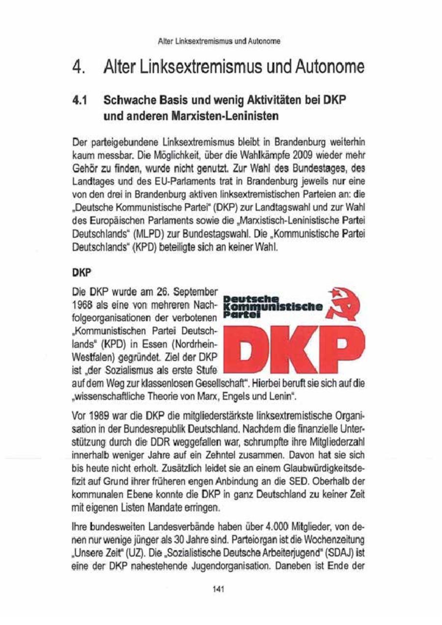 Alter Unksextremismus und Autonome 4. Alter Linksextremismus und Autonome 4.1 Schwache Basis und wenig Aktivitäten bei DKP und anderen Marxisten-Leninisten Der parteigebundene Linksextremismus bleibt in Brandenburg weiterhin kaum messbar. Die Möglichkeit, über die Wahlkämpfe 2009 wieder mehr Gehör zu finden, wurde nicht genutzt, Zur Wahl des Bundestages, des Landtages und des EU-Parlaments trat in Brandenburg jeweils nur eine von den drei in Brandenburg aktiven Iinksextremistischen Parteien an: die "Deutsche Kommunistische Partei" (DKP) zur Landtagswahl und zur Wahl des Europäischen Parlaments sowie die "Mardstisch-Leninistische Partei Deutschlands" (MLPD) zur Bundestagswahl. Die "Kommunistische Partei Deutschlands" (KPD) beteiligte sich an keiner Wahl. DKP Die DKP wurde am 26. September 1968alseinevonmehrerenNach-Bekifüunnene'I folgeorganisationen der verbotenen 'Kommunistischen Partei DeutschEndsOn EisenNor.DKP Westfalen) gegründet. Ziel der DKP ist 'der Sozialismus als erste Stufe 'aufdem Weg zur klassenlosen Gesellschaft". Hierbei beruft sie sich auf die "wissenschaftliche Theorie von Marx, Engels undLenin. Vor 1989 war die DKP die mitgliederstärkste linksextremistische Organisation in der Bundesrepublik Deutschland. Nachdem die finanzielle Unterstützung durch die DDR weggefallen war, schrumpfte ihre Mitgliederzahl innerhalb weniger Jahre auf ein Zehntel zusammen. Davon hat sie sich bis heute nicht erholt. Zusätzlich leidet sie an einem Glaubwürdigkeitsdefizit auf Grund ihrer früheren engen Anbindung an die SED. Oberhalb der kommunalen Ebene konnte die DKP in ganz Deutschland zu keinerZeit mit eigenen Listen Mandate erringen. Ihre bundesweiten Landesverbände haben über 4.000 Mitglieder, von denen nur wenige jünger als 30 Jahre sind. Parteiorgan ist die Wochenzeitung "Unsere Zeit' (UZ). Die 'Sozalistische Deutsche Arbeiterjugend' (SDAJ)ist eine der DKP nahestehende Jugendorgansation. Danebenist Ende der 1a