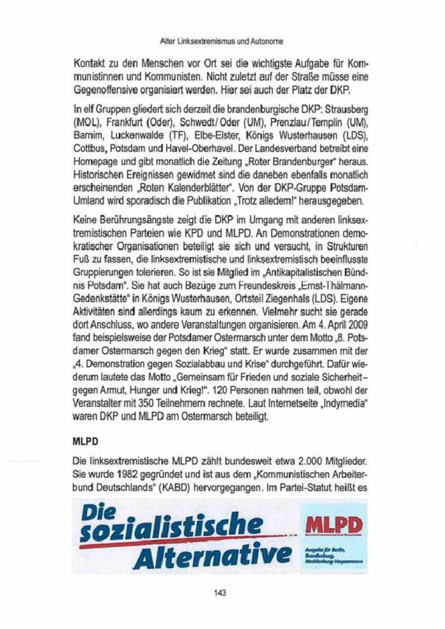 'Alter Linksextremismus und Autonome Kontakt zu den Menschen vor Ort sei die wichtigste Aufgabe für Kommunistinnen und Kommunisten. Nicht zuletzt auf der Straße müsse eine 'Gegenoffensive organisiert werden. Hier sei auch der Platz der DKP. In elf Gruppen gliedert sich derzeit die brandenburgische DKP: Strausberg (MOL), Frankfurt (Oder), Schwedt/ Oder (UM), Prenzlau/Templin (UM), Bamm, Luckenwalde (TF), Elbe-Elster, Köngs Wusterhausen (LDS), 'Cottbus, Potsdam und Havel-Oberhavel. Der Landesverbandbetreibt eine Homepage und gibt monatlich die Zeitung "Roter Brandenburger" heraus. Historischen Ereignissen gewidnnet sind die daneben ebenfalls monatlich erscheinenden 'Roten Kalenderblätter. Von der DKP-Gruppe PotsdamUmland wird sporadisch die Publication "Trotz alledem!' herausgegeben. Keine Berührungsängste zeigt die DKP im Umgang mit anderen linksextremistischen Parteien wie KPD und MLPD An Demonstrationen demkratischer Organisationen beteiligt sie sich und versucht, in Strukturen Fuß zu fassen, die inksextremistische und inksextremistisch beeinflusste Gruppierungen tolerieren. $o ist sie Mitglied im "Antikapttalistischen Bündnis Potsdam'. Sie hat auch Bezüge zum Freundeskreis "Emst-IhämannGedenkstätte" in Königs Wusterhausen, Ortsteil Ziegenhals (LDS). Eigene 'Aktivitäten sindallerdings kaum zu erkennen. Vielmehr sucht sie gerade dort Anschluss, wo andere Veranstaltungen organisieren. Am 4. Apri 2009 fand beispielsweise derPotsdamer Ostermarsch unter dem Motto "8. Potsdamer Ostermarsch gegen den Krieg' statt. Er wurde zusammen mit der "A. Demonstration gegen Sozalabbau und Krise' durchgeführt. Dafür wiederum lautete das Motto "Gemeinsam für Frieden und soziale Sicherheitgegen Armut, Hungerund Krieg!". 120 Personen nahmen teil, obwohl der Veranstalter mit 350 Teinehmern rechnete. Laut Internetseite "Indymedia" waren DKP und MLPD am Ostermarsch betelligt. MLPD Die linksextremistische MLPD zählt bundesweit etwa 2.000 Mitglieder. Sie wurde 1982 gegründet und ist aus dem 'Kommunistischen Arbeiterbund Deutschlands" (KABD) hervorgegangen. Im Partei-Statut heißtes Dis r ia li s t is c h e .. M L P D Alternative =:-_ 18