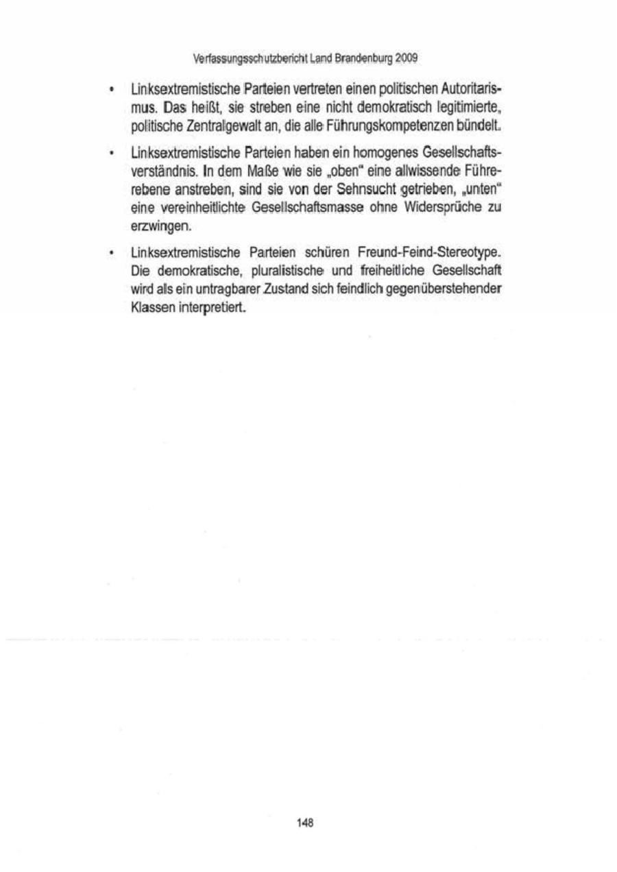Verfassungsschutzbericht Land Brandenburg 2009 Linksextremistische Parteien vertreten einenpolitischen Autoritarismus. Das heißt, sie streben eine nicht demokratisch legitimierte, politische Zentralgewalt an,die alle Führungskompetenzenbündelt. Linksextremistische Parteien haben ein homogenes Gesellschaftsverständnis. In dem Maße wie sie "oben" eine allwissende Führeebene anstreben, sind sie von der Sehnsucht getrieben, "unten" eine vereinheitlichte: Gesellschaftsmasse ohne Widersprüche zu erzwingen Linksextremistische Parteien schüren Freund-Feind-Stereotype. Die demokratische, pluralistische und freiheiliche Gesellschaft wird als ein untragbarer Zustand sich feindlich gegenüberstehender Klasseninterpretiert. 148