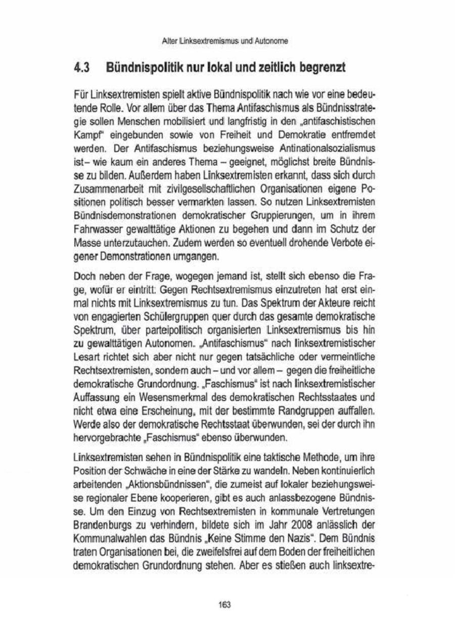 'Alter Linksextremismus und Autonome 4.3 Bündnispolitik nur lokal und zeitlich begrenzt Für Linksextremisten spielt aktive Bündnispoliik nach wie vor eine bedeutende Rolle. Vorallem über das Thema Antifaschismus als Bündnisstrategie sollen Menschen mobilisiert und langfristig in den "antifaschistischen Kampf eingebunden sowie von Freiheit und Demokratie entfremdet werden. Der Antifaschsmus beziehungsweise Antinatonalsozialismus istwie kaum ein anderes Thema -- geeignet, möglichst breite Bündnisse zu bilden. Außerdem haben Linksextremisten erkannt, dass sich durch Zusammenarbeit mit zivilgesellschaftichen Organisationen eigene Positionen politisch besser vermarkten lassen. So nutzen Linksextremisten Bündnisdemonstrationen demokratischer Gruppierungen, um in ihrem Fahrwasser gewalttätige Aktionen zu begehen und dann im Schutz der Masse unterzutauchen. Zudem werden so eventuell drohende Verbote ei'gener Demonstrationen umgangen. Doch neben der Frage, wogegen jemand ist, stellt sich ebenso die Frage, wofür er eintritt: Gegen Rechtsextremismus einzutreten hat erst einmal nichts mit Linksextremismus zu tun. Das Spektrum der Akteure reicht von engagierten Schülergruppen quer durch das gesamte demokratische Spektrum, über parteipoltisch organisierten Linksextremismus bis hin zu gewalttätigen Autonomen. "Anlifaschismus" nach linksextremistischer Lesart richtet sich abernicht nur gegen tatsächliche oder vermeintliche Rechtsextremisten, sondern auch - und vorallem - gegen die freiheitiche demokratische Grundordnung. "Faschismus" ist nach linksextremistischer Auffassung ein Wesensmerkmal des demokratischen Rechtsstaates und nicht etwa eine Erscheinung, mit der bestimmte Randgruppen auffallen. Werde also der demokratische Rechtsstaat überwunden, sei der durch Ihn hervorgebrachte "Faschismus" ebenso überwunden. Linksextremisten sehen in Bündnispoliik eine taktische Methode, um ihre Position der Schwäche in eine der Stärke zu wandeln. Neben kontinuierlich arbeitenden 'Aktionsbündnissen", die zumeist auf lokaler beziehungsweise regionaler Ebene kooperieren, gibt es auch anlassbezogene Bündhisse Um den Einzug von Rechtsextremisten in kommunale Vertretungen Brandenburgs zu verhindern, bildete sich im Jahr 2008 anlässlich der Kommunalwahlen das Bündnis "Keine Smme den Nazis" Dem Bündnis {raten Organisationenbei, die zweifelsfrei auf dem Bodender freiheitlichen demokratischen Grundordnung stehen. Aberes stießen auch linksextre168