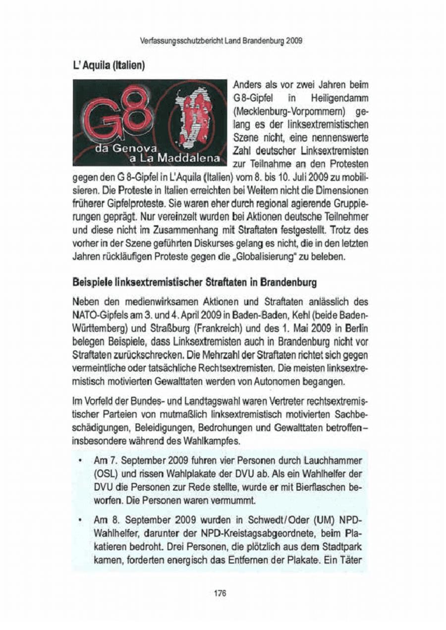 Verfassungsschutzbericht Land Brandenburg 2008 L'Aquila (italien) 'Anders als vor zwei Jahren beim G8-Gipfel in Hellgendamm (Mecklenburg-Vorpommern) gelang es derlinksextremistischen Szene nicht, eine nennenswerte Boch a IR a 'Zahl deutscher Linksextremisten EN zur Teilnahme an den Protesten gegen den G 8-Gipfel in L:Aquil (Italien) vom 8. bis 10. Juli 2009 zu mobi sieren. Die Proteste in Illien erreichten bei Weitem nicht die Dimensionen früherer Gipfelproteste. Sie waren eher durch regional agierende Gruppierungen geprägt. Nur vereinzelt wurden bei Aktionen deutsche Teilnehmer und diese nicht im Zusammenhang mit Straftaten festgestellt. Trotz des vorher in der Szene geführten Diskurses gelang es ncht, die in den letzten Jahren rückläufigen Proteste gegen die "Globalisierung" zu beleben. Beispiele linksextremistischer Straftaten in Brandenburg Neben den medienwirksamen Aktionen und Straftaten anlässlich des NATO-Gipfels am 3. und 4. April 2009 in Baden-Baden, Kehl (beide BadenWürttemberg) und Straßburg (Frankreich) und des 1. Mai 2008 in Berlin belegen Beispiele, dass Linksextremisten auch in Brandenburg nicht vor Straftaten zurückschrecken. Die Mehrzahl derStraftaten richtet sich gegen vermeintliche oder tatsächliche Rechtsextremisten. Die meisten linksextremistisch motivierten Gewalttaten werden von Autonomen begangen Im Vorfeld der Bundesund Landtagswahl waren Vertreter rechtsextremis{ischer Parteien von mutmaßlich linksextremistisch motivierten Sachbeschädigungen, Beleidigungen, Bedrohungen und Gewalttaten betroffeninsbesondere während des Wahlkampfes. * Am 7.September 2009 fuhren vier Personen durch Lauchhammer (OSL) und rissen Wahlplakate der DVU ab. Als ein Wahlhelfer der DVU die Personen zur Rede stellte, wurde er mit Bierflaschen beworfen. Die Personen waren vermummt. * Am 8. September 2009 wurden in Schwedt/Oder (UM) NPDWahlhelfer, darunter der NPD-Kreistagsabgeordnete, beim Plakatieren bedroht. Drei Personen, die plötzlich aus dem Stadtpark. kamen, forderten energisch das Entfernen der Plakate. Ein Täter 176