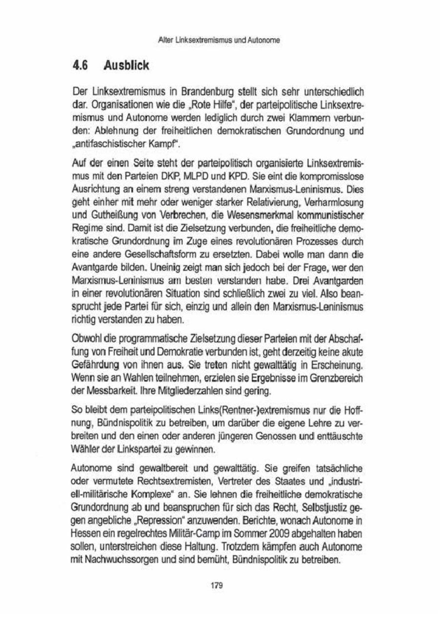 'Alter Linksextremismus und Autonome 4.6 Ausblick Der Linksextremismus in Brandenburg stellt sich sehr unterschiedlich 'dar. Organisationen wie die "Rote Hilfe", der parteipolitische Linksextremismus und Autonome werden lediglich durch zwei Klammern verbunden: Ablehnung der freiheitlichen demokratischen Grundordnung und "antifaschistscher Kampf". 'Aufder einen Seite steht der parteipolitisch organisierte Linksextremismus mit den Parteien DKP, MLPD und KPD Sie eint die kompromisslose 'Ausrichtung an einem streng verstandenen Manismus-Leninismus. Dies 'geht einher mit mehr oder weniger starker Relativierung, Verharmlosung und Gutheißung von Verbrechen, die Wesensmerkmal kommunistischer Regime sind, Damit st die Zielsetzung verbunden, die freheitliche demokratische Grundordnung im Zuge eines revolutionären Prozesses durch eine andere Gesellschaftsform zu ersetzten. Dabei wolle man dann die 'Avantgarde bilden. Uneinig zeigt mansich jedoch bei der Frage, wer den Marxismus-Leninismus am besten verstanden habe. Drei Avantgarden in einer revolutionären Situation sind schließlich zwei zu viel. Also bean'sprucht jede Partei für sch, einzig und allein den Manxismus-Leninismus richtig verstanden zu haben. 'Obwohl die programmatische Zielsetzung dieser Parteien mit der Abschaffung von Freiheit und Demokratie verbunden ist, geht derzeitig keine akute Gefährdung von ihnen aus. Sie treten nicht gewalttätig in Erscheinung. 'Wennsie an Wahlenteilnehmen, erzielen sie Ergebnisse im Grenzbereich der Messbarkeit. Ihre Mitgliederzahlen sind gering. So bleibt dem parteipoliischen Lnks(Rentner-)extremismus nur die Hoffnung, Bündnispoliik zu betreiben, um darüber die eigene Lehre zu verbreiten und den einen oder anderen jingeren Genossen und enttäuschte Wähler der Linkspartei zu gewinnen. 'Autonome sind gewallbereit und gewalttäig. Sie greifen tatsächliche oder vermutete Rechtsextremisten, Vertreter des Staates und "industriell-miltärische Komplexe" an. Sie lehnen die freiheitliche demokratische Grundordnung ab und beanspruchen für sch das Recht, Selbstjustiz ge'gen angebliche "Repression" anzuwenden. Berichte, wonach Autonome in Hessenein regelrechtesMilitär-Camp im Sommer2009 abgehalten haben sollen, unterstreichen diese Haltung. Trotzdem kämpfen auch Autonome mit Nachwuchssorgen und sind bemüht, Bündnispoliik zu betreiben. 1