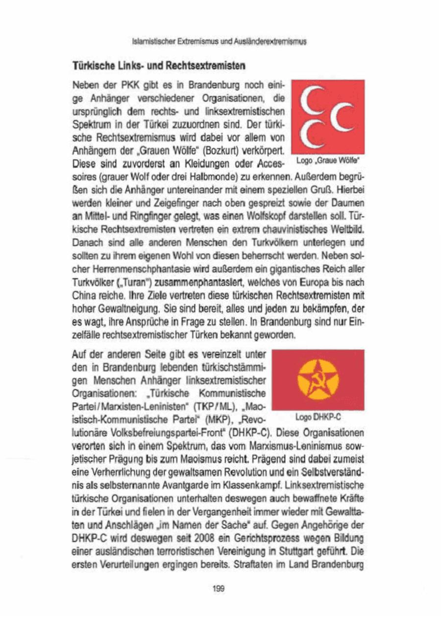 Islamistischer Extremismus und Ausländerexremiimus Türkische Linksund Rechtsextremisten Neben der PKK gibt es in Brandenburg noch einige Anhänger verschiedener Organisationen, die C ursprünglich dem rechtsund inksextremistischen. Spektrum in der Türkei zuzuordnen sind. Der türkischeRechtsextremismuswirddabeivorallemvon C 'Anhängen der "Grauen Wölfe" (Bozkurt) verkörpert. Diese sind zuvorderst an Kleidungen oder Acces19deg 'Grau Wöle" soires (grauer Wolf oder drei Halbmonde) zu erkennen. Außerdem begrüBensich die Anhänger untereinander mit einem speziellen Gruß,Hierbei werden kleiner und Zeigefinger nach oben gespreizt sowie der Daumen an Mittelund Ringfnger gelegt, was einen Wolfskopf darstellen soll. Türkische Rechtsextremisten vertreten ein extrem chauvinistisches Weltbild. Danach sind alle anderen Menschen den Turkvölkern unterlegen und solten zu Ihrem eigenen Wohl von diesen beherrscht werden. Neben sol(cher Herrenmenschphantasie wird außerdem ein gigantisches Reich aller Turkvöker('Turan") zusammenphantaslert, weiches von Europa bis nach China reiche, Ihre Ziele vertreten diese türkischen Rechtsextremisten mit hoher Gewaltneigung. Sie sind bereit, alles und jeden zu bekämpfen, der 'es wagt, Ihre Ansprüchein Frage zustellen. In Brandenburg sind nur Einzeifälle rechtsextremistischer Türken bekannt geworden. 'Auf der anderen Seite gibt es vereinzelt unter 'den in Brandenburg lebendentürkischstämmi'gen Menschen Anhänger linksextremistischer Organisationen: "Türkische Kommunistische Partei/Manxisten-Leninisten" (TKP/ML), "Maoistisch-Kommunistische Partei" (MKP), "RevoLogo DHKP-C \utionäre Volksbefreiungspartei-Front' (DHKP-C). Diese Organisationen verorten sich in einem Spektrum, das vom Marxismus-Leninismus sowjetischer Prägung bis zum Maoismus reicht, Prägend sind dabei zumeist eine Verherrlichung der gewaltsamen Revolution und ein Selbstverständnis als selbsternannte Avantgarde im Klassenkampf. Linksextremistische türkische Organisationen unterhalten deswegen auch bewaffnete Kräfte in der Türkeiund fielen in der Vergangenheit immer wieder mit Gewalttaten und Anschlägen "im Namen der Sache" auf. Gegen Angehörige der DHKP-C wird deswegen seit 2008 ein Gerichtsprozess wegen Bildung 'einer ausländischen terroristischen Vereinigung in Stuttgart geführt. Die ersten Verurteilungen ergingen bereits. Straftaten im Land Brandenburg (c)