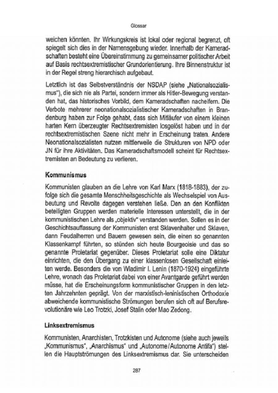 Glossar weichen könnten. Ihr Wirkungskreis ist lokal oderregional begrenzt, oft in'spiegelt sich dies der Namensgebungwieder. Innerhalb der Kameradschaften besteht eine Übereinstimmung zu gemeinsamerpolitischer Arbeit 'auf Basis rechtsextremistischer Grundorientierung. Ihre Binnenstrukturist in der Regel streng hierarchisch aufgebaut. Letztlich ist das Selbstverständnis der NSDAP (siehe "Nationalsozialismus'), die sich nie als Partei, sondern immer als Hitler-Bewegung verstanden hat, das historisches Vorbild, dem Kameradschaften nacheifern. Die Verbote mehrerer neonationalsozialistischer Kameradschaften in Brandenburg haben zur Folge gehabt, dass sich Mitläufer von einem kleinen harten Kern überzeugter Rechtsextremisten losgelöst haben und in der rechtsextremistischen Szene nicht mehr in Erscheinung traten. Andere Neonationalsozialisten nutzen mitlerweile die Strukturen von NPD: oder JN fürihre Aktivitäten. Das Kameradschaftsmodell scheint für Rechtsex{remisten an Bedeutung zu verlieren. Kommunismus Kommunisten glaubenan die Lehre von Karl Marx (1818-1883), derzufolge sich die gesamte Menschheitsgeschichte als Wechselspiel von Ausbeutung und Revolte dagegen verstehen ließe. Den an den Konflikten beteiligten Gruppen werden materielle Interessen unterstellt, die in der kommunistischen Lehre als "objektiv" verstanden werden. Sollen es in der Geschichtsauffassung der Kommunisten erst Sklavenhalter und Sklaven, dann Feudalherren und Bauem gewesensein, die einen so genannten Klassenkampf führten, so stünden sich heute Bourgeoisie und das so genannte Proletariat gegenüber. Dieses Proletariat solle eine Diktatur einrichten, die den Übergang zu einer klassenlosen Gesellschaft einleiten werde. Besonders die von WladimirI. Lenin (1870-1924) eingeführte Lehre, wonach das Proletariat dabei von einer Avantgarde geführt werden müsse, hat die Erscheinungsform kommunistische Gruppen in den Ietzten Jahrzehnten geprägt. Von der manistisch-eninistischen Orthodoxie abweichende kommunistische Strömungen berufen sich oft auf Berufsrevolutionäre wie Leo Trotzki, Josef Stalin oder Mao Zedong. Linksextremismus Kommunisten, Anarchisten, Trotzkisten und Autonome(siehe auch jeweils. "Kommunismus", "Anarchismus" und "Autonome/Autonome Antifa) stelIen die Hauptströmungen des Linksextremismus dar. Sie unterscheiden 287