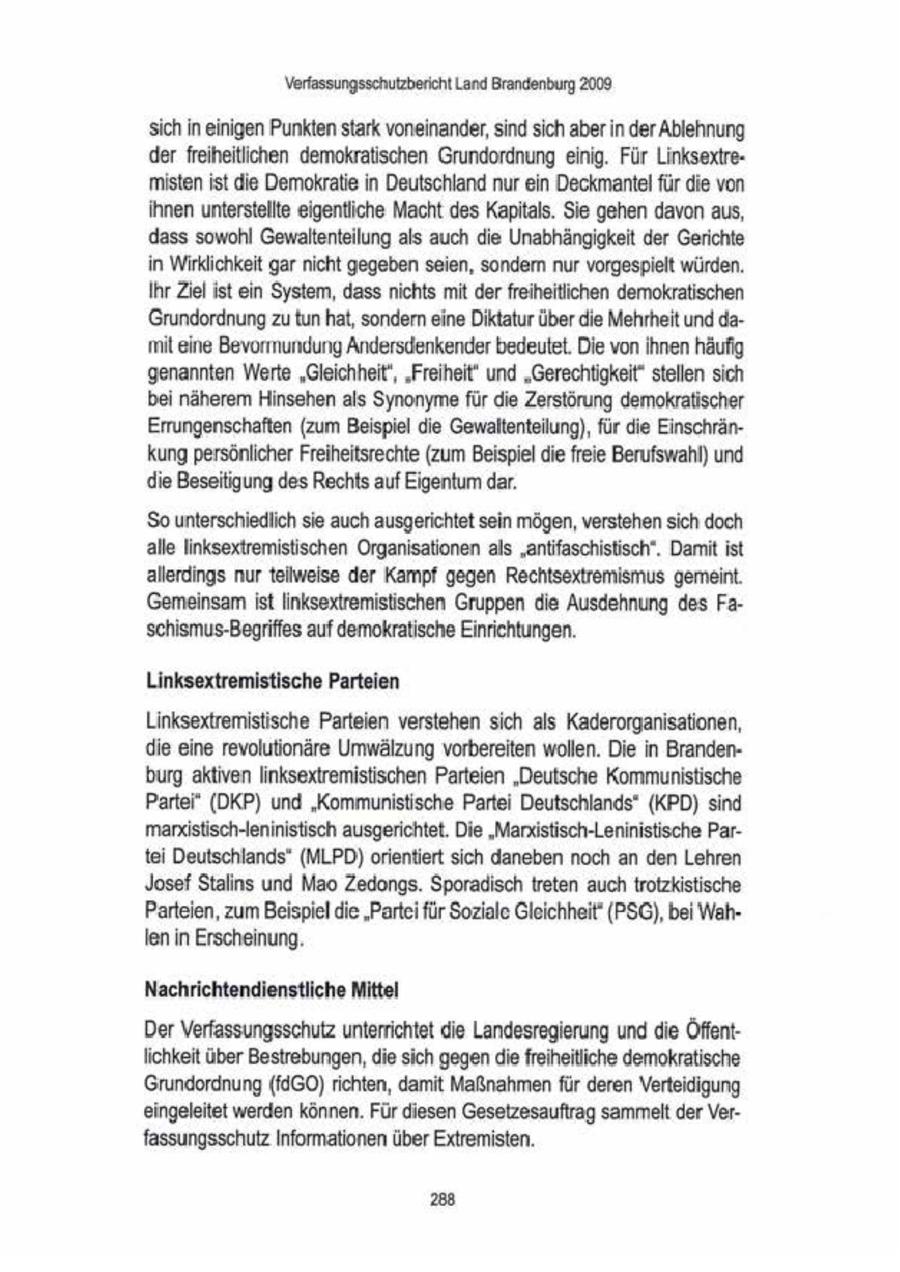 Verfassungsschutzbericht Land Brandenburg 2009 sich Ineinigen Punkten stark voneinander, sind sich aberin der Ablehnung der freiheitlichen demokratischen Grundordnung einig. Für Linksextremisten ist die Demokratie in Deutschland nur ein Deckmantel für die von ihnen unterstellte eigentliche Macht des Kapitals. Sie gehen davonaus, dass sowohl Gewaltenteilung als auch die Unabhängigkeit der Gerichte. in Wirklichkeit gar nicht gegeben seien, sondem nur vorgespielt würden. Ihr Ziel ist ein System, dass nichts mit der freiheitichen demokratischen Grundordnung zu tun hat, sondern eine Diktatur über die Mehrheit und damit eine Bevormundung Andersdenkenderbedeutet. Die vonihnen häufig. genannten Werte "Gieichheit', "Freiheit" und "Gerechtigkeit" stellen sich bei näherem Hinsehen als Synonyme für die Zerstörung demokratischer Errungenschaften (zum Beispiel die Gewaltenteilung), für die Einschränkung persönlicher Freiheitsrechte (zum Beispiel die freie Berufswahl) und die Beseitigung des Rechts auf Eigentum dar. 'So unterschiedlich sie auch ausgerichtet sein mögen, verstehensich doch alle linksextremistischen Organisationen als "antifaschistisch". Damit ist allerdings nur telweise der Kampf gegen Rechtsextremismus gemeint Gemeinsam ist Inksextremistischen Gruppen die Ausdehnung des Faschismus-Begrifes auf demokratische Einrichtungen. Linksextremistische Parteien Linksextremistische Parteien verstehen sich als Kaderorganisationen, die eine revolutionäre Umwälzung vorbereiten wollen. Die in Brandenburg aktiven linksextremistischen Parteien "Deutsche Kommunistische Partei' (DKP) und "Kommunistische Partei Deutschlands" (KPD) sind mandistisch-Ieninistisch ausgerichtet. Die "Manistisch-Leninistische Parfei Deutschlands" (MLPD) orientiert sich daneben noch an den Lehren Josef Stalins und Mao Zedongs. Sporadisch treten auch trotzkistische Parteien, zum Beispiel die "Partei für Soziale Gleichheit' (PSG), bei Wahlen in Erscheinung. Nachrichtendienstliche Mittel DerVerfassungssehutz unterrichtet die Landesregierung und die Öffentlichkeit über Bestrebungen, die sich gegen die freiheitiche demokratische. Grundordnung (fdGO)richten, damit Maßnahmenfür deren Verteidigung eingeleitet werden können Für diesen Gesetzesauftrag sammelt der Verfassungsschutz Informationen über Extremisten. 288