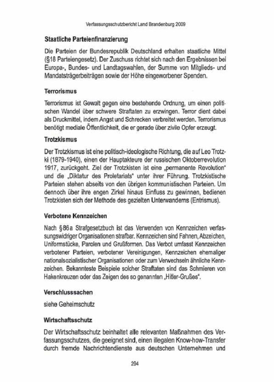 Verfassungsschutzbericht Land Brandenburg 2009. Staatliche Parteienfinanzierung Die Parteien der Bundesrepublik Deutschland erhalten staatliche Mittel ($18 Parteiengesetz). Der Zuschussrichtet sich nach den Ergebnissen bei Europa-, Bundesund Landtagswahlen, der Summe von Mitgliedsund Mandatsträgerbeiträgen sowie der Höhe eingeworbener Spenden. Terrorismus Terrorismus ist Gewalt gegen eine bestehende Ordnung, um einen politschen Wandel über schwere Straftaten zu erzwingen. Terror dient dabei als Druckmittel, indem Angst und Schrecken verbreitet werden. Terrorismus. benötigt mediale Öffentlichkeit, die ergerade über zivile Opfer erzeugt. Trotzkismus Der Trotzkismus ist eine poltisch-keologische Richtung,die auf Leo TrotzKi (1879-1940), einen der Hauptakteure der russischen Oktoberrevolution 1917, zurückgeht. Ziel der Trotzkisten ist eine 'permanente Revolution" und die "Diktatur des Proletanats* unter ihrer Führung. Trotzkistische Parteien stehen abseits von den übrigen kommunistischen Parteien. Um dennoch überihre engen Zirkel hinaus Einfluss zu gewinnen, bedienen Trotzkisten sch der Methode des gezielten Unterwanderns (Entrismus). Verbotene Kennzeichen Nach $86a Strafgesetzbuch ist das Verwenden von Kennzeichen verfassungswidriger Organisationen strafbar. Kennzeichen sind Fahnen, Abzeichen, Unitornstücke, Parolen und Grußformen. Das Verbot umfasst Kennzeichen verbotener Parteien, verbotener Vereinigungen, Kennzeichen ehemaliger nationalsozialistischer Organisationen oder zum Werwechseln ähnliche Kennzeichen. Bekannteste Beispiele solcher Straftaten sind das Schmieren von Hakenkreuzen oder das Zeigen des sogenannten 'Hilor-Grußes". Verschlusssachen siehe Geheimschutz Wirtschaftsschutz Der Wirtschaftsschutz beinhaltet alle relevanten Maßnahmen des Verfassungsschutzes, die geeignet sind, einen illegalen Know-how-Transfer durch fremde Nachrichtendienste aus deutschen Unternehmen und 2