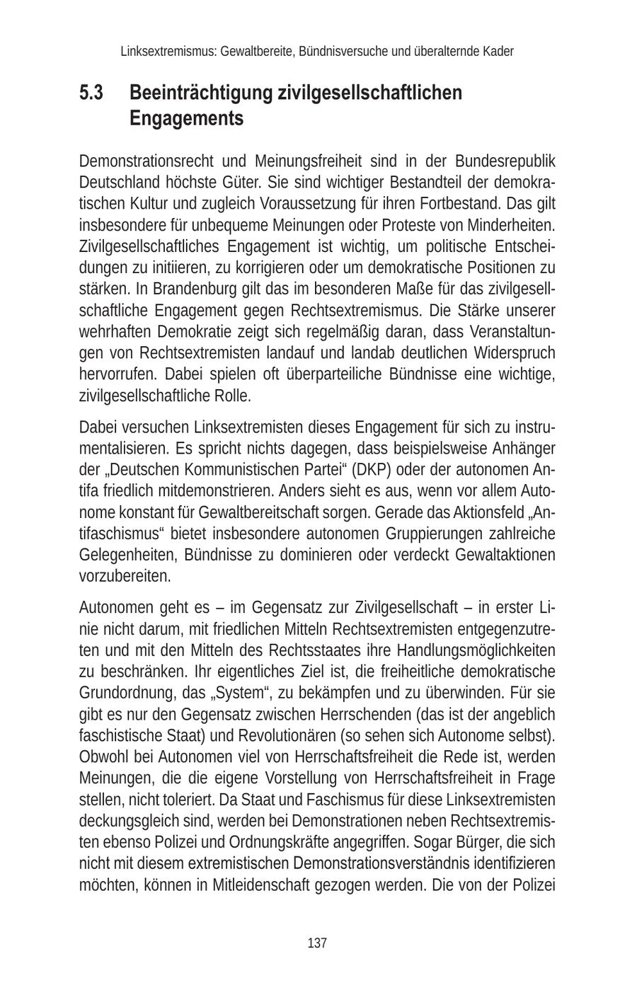 Linksextremismus: Gewaltbereite, Bündnisversuche und überalternde Kader 5.3 Beeinträchtigung zivilgesellschaftlichen Engagements Demonstrationsrecht und Meinungsfreiheit sind in der Bundesrepublik Deutschland höchste Güter. Sie sind wichtiger Bestandteil der demokratischen Kultur und zugleich Voraussetzung für ihren Fortbestand. Das gilt insbesondere für unbequeme Meinungen oder Proteste von Minderheiten. Zivilgesellschaftliches Engagement ist wichtig, um politische Entscheidungen zu initiieren, zu korrigieren oder um demokratische Positionen zu stärken. In Brandenburg gilt das im besonderen Maße für das zivilgesellschaftliche Engagement gegen Rechtsextremismus. Die Stärke unserer wehrhaften Demokratie zeigt sich regelmäßig daran, dass Veranstaltungen von Rechtsextremisten landauf und landab deutlichen Widerspruch hervorrufen. Dabei spielen oft überparteiliche Bündnisse eine wichtige, zivilgesellschaftliche Rolle. Dabei versuchen Linksextremisten dieses Engagement für sich zu instrumentalisieren. Es spricht nichts dagegen, dass beispielsweise Anhänger der "Deutschen Kommunistischen Partei" (DKP) oder der autonomen Antifa friedlich mitdemonstrieren. Anders sieht es aus, wenn vor allem Autonome konstant für Gewaltbereitschaft sorgen. Gerade das Aktionsfeld "Antifaschismus" bietet insbesondere autonomen Gruppierungen zahlreiche Gelegenheiten, Bündnisse zu dominieren oder verdeckt Gewaltaktionen vorzubereiten. Autonomen geht es - im Gegensatz zur Zivilgesellschaft - in erster Linie nicht darum, mit friedlichen Mitteln Rechtsextremisten entgegenzutreten und mit den Mitteln des Rechtsstaates ihre Handlungsmöglichkeiten zu beschränken. Ihr eigentliches Ziel ist, die freiheitliche demokratische Grundordnung, das "System", zu bekämpfen und zu überwinden. Für sie gibt es nur den Gegensatz zwischen Herrschenden (das ist der angeblich faschistische Staat) und Revolutionären (so sehen sich Autonome selbst). Obwohl bei Autonomen viel von Herrschaftsfreiheit die Rede ist, werden Meinungen, die die eigene Vorstellung von Herrschaftsfreiheit in Frage stellen, nicht toleriert. Da Staat und Faschismus für diese Linksextremisten deckungsgleich sind, werden bei Demonstrationen neben Rechtsextremisten ebenso Polizei und Ordnungskräfte angegriffen. Sogar Bürger, die sich nicht mit diesem extremistischen Demonstrationsverständnis identifizieren möchten, können in Mitleidenschaft gezogen werden. Die von der Polizei 137
