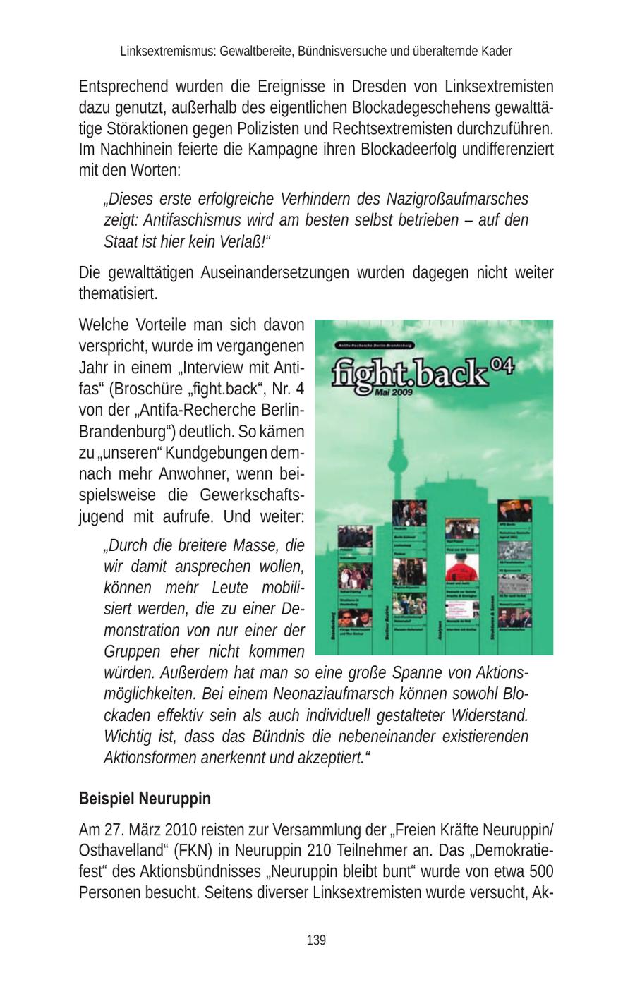 Linksextremismus: Gewaltbereite, Bündnisversuche und überalternde Kader Entsprechend wurden die Ereignisse in Dresden von Linksextremisten dazu genutzt, außerhalb des eigentlichen Blockadegeschehens gewalttätige Störaktionen gegen Polizisten und Rechtsextremisten durchzuführen. Im Nachhinein feierte die Kampagne ihren Blockadeerfolg undifferenziert mit den Worten: "Dieses erste erfolgreiche Verhindern des Nazigroßaufmarsches zeigt: Antifaschismus wird am besten selbst betrieben - auf den Staat ist hier kein Verlaß!" Die gewalttätigen Auseinandersetzungen wurden dagegen nicht weiter thematisiert. Welche Vorteile man sich davon verspricht, wurde im vergangenen Jahr in einem "Interview mit Antifas" (Broschüre "fight.back", Nr. 4 von der "Antifa-Recherche BerlinBrandenburg") deutlich. So kämen zu "unseren" Kundgebungen demnach mehr Anwohner, wenn beispielsweise die Gewerkschaftsjugend mit aufrufe. Und weiter: "Durch die breitere Masse, die wir damit ansprechen wollen, können mehr Leute mobilisiert werden, die zu einer Demonstration von nur einer der Gruppen eher nicht kommen würden. Außerdem hat man so eine große Spanne von Aktionsmöglichkeiten. Bei einem Neonaziaufmarsch können sowohl Blockaden effektiv sein als auch individuell gestalteter Widerstand. Wichtig ist, dass das Bündnis die nebeneinander existierenden Aktionsformen anerkennt und akzeptiert." Beispiel Neuruppin Am 27. März 2010 reisten zur Versammlung der "Freien Kräfte Neuruppin/ Osthavelland" (FKN) in Neuruppin 210 Teilnehmer an. Das "Demokratiefest" des Aktionsbündnisses "Neuruppin bleibt bunt" wurde von etwa 500 Personen besucht. Seitens diverser Linksextremisten wurde versucht, Ak139