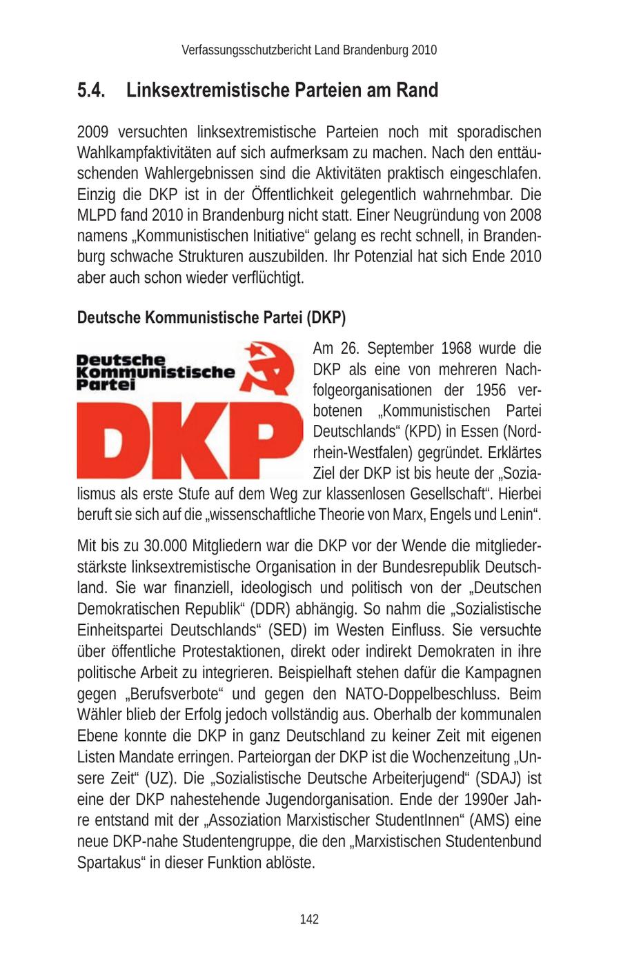 Verfassungsschutzbericht Land Brandenburg 2010 5.4. Linksextremistische Parteien am Rand 2009 versuchten linksextremistische Parteien noch mit sporadischen Wahlkampfaktivitäten auf sich aufmerksam zu machen. Nach den enttäuschenden Wahlergebnissen sind die Aktivitäten praktisch eingeschlafen. Einzig die DKP ist in der Öffentlichkeit gelegentlich wahrnehmbar. Die MLPD fand 2010 in Brandenburg nicht statt. Einer Neugründung von 2008 namens "Kommunistischen Initiative" gelang es recht schnell, in Brandenburg schwache Strukturen auszubilden. Ihr Potenzial hat sich Ende 2010 aber auch schon wieder verflüchtigt. Deutsche Kommunistische Partei (DKP) Am 26. September 1968 wurde die DKP als eine von mehreren Nachfolgeorganisationen der 1956 verbotenen "Kommunistischen Partei Deutschlands" (KPD) in Essen (Nordrhein-Westfalen) gegründet. Erklärtes Ziel der DKP ist bis heute der "Sozialismus als erste Stufe auf dem Weg zur klassenlosen Gesellschaft". Hierbei beruft sie sich auf die "wissenschaftliche Theorie von Marx, Engels und Lenin". Mit bis zu 30.000 Mitgliedern war die DKP vor der Wende die mitgliederstärkste linksextremistische Organisation in der Bundesrepublik Deutschland. Sie war finanziell, ideologisch und politisch von der "Deutschen Demokratischen Republik" (DDR) abhängig. So nahm die "Sozialistische Einheitspartei Deutschlands" (SED) im Westen Einfluss. Sie versuchte über öffentliche Protestaktionen, direkt oder indirekt Demokraten in ihre politische Arbeit zu integrieren. Beispielhaft stehen dafür die Kampagnen gegen "Berufsverbote" und gegen den NATO-Doppelbeschluss. Beim Wähler blieb der Erfolg jedoch vollständig aus. Oberhalb der kommunalen Ebene konnte die DKP in ganz Deutschland zu keiner Zeit mit eigenen Listen Mandate erringen. Parteiorgan der DKP ist die Wochenzeitung "Unsere Zeit" (UZ). Die "Sozialistische Deutsche Arbeiterjugend" (SDAJ) ist eine der DKP nahestehende Jugendorganisation. Ende der 1990er Jahre entstand mit der "Assoziation Marxistischer StudentInnen" (AMS) eine neue DKP-nahe Studentengruppe, die den "Marxistischen Studentenbund Spartakus" in dieser Funktion ablöste. 142