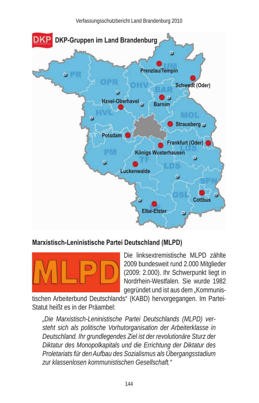 Verfassungsschutzbericht Land Brandenburg 2010 DKP-Gruppen im Land Brandenburg Prenzlau/Tempin Schwedt (Oder) Havel-Oberhavel Barnim Strausberg Potsdam Frankfurt (Oder) Königs Wusterhausen Luckenwalde Cottbus Elbe-Elster Marxistisch-Leninistische Partei Deutschland (MLPD) Die linksextremistische MLPD zählte 2009 bundesweit rund 2.000 Mitglieder (2009: 2.000). Ihr Schwerpunkt liegt in Nordrhein-Westfalen. Sie wurde 1982 gegründet und ist aus dem "Kommunistischen Arbeiterbund Deutschlands" (KABD) hervorgegangen. Im ParteiStatut heißt es in der Präambel: "Die Marxistisch-Leninistische Partei Deutschlands (MLPD) versteht sich als politische Vorhutorganisation der Arbeiterklasse in Deutschland. Ihr grundlegendes Ziel ist der revolutionäre Sturz der Diktatur des Monopolkapitals und die Errichtung der Diktatur des Proletariats für den Aufbau des Sozialismus als Übergangsstadium zur klassenlosen kommunistischen Gesellschaft." 144