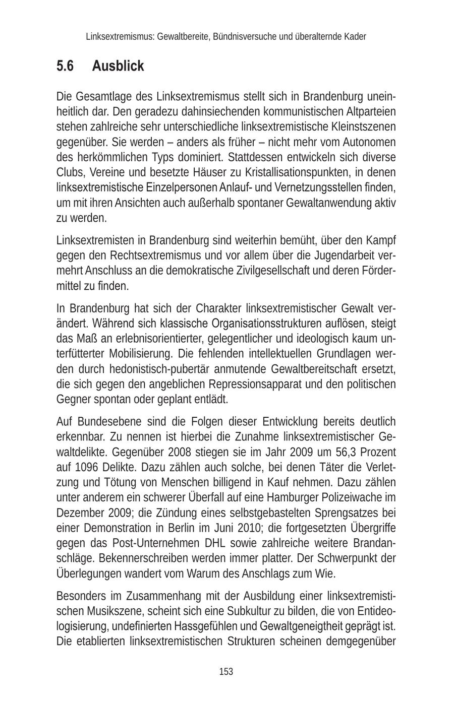 Linksextremismus: Gewaltbereite, Bündnisversuche und überalternde Kader 5.6 Ausblick Die Gesamtlage des Linksextremismus stellt sich in Brandenburg uneinheitlich dar. Den geradezu dahinsiechenden kommunistischen Altparteien stehen zahlreiche sehr unterschiedliche linksextremistische Kleinstszenen gegenüber. Sie werden - anders als früher - nicht mehr vom Autonomen des herkömmlichen Typs dominiert. Stattdessen entwickeln sich diverse Clubs, Vereine und besetzte Häuser zu Kristallisationspunkten, in denen linksextremistische Einzelpersonen Anlaufund Vernetzungsstellen finden, um mit ihren Ansichten auch außerhalb spontaner Gewaltanwendung aktiv zu werden. Linksextremisten in Brandenburg sind weiterhin bemüht, über den Kampf gegen den Rechtsextremismus und vor allem über die Jugendarbeit vermehrt Anschluss an die demokratische Zivilgesellschaft und deren Fördermittel zu finden. In Brandenburg hat sich der Charakter linksextremistischer Gewalt verändert. Während sich klassische Organisationsstrukturen auflösen, steigt das Maß an erlebnisorientierter, gelegentlicher und ideologisch kaum unterfütterter Mobilisierung. Die fehlenden intellektuellen Grundlagen werden durch hedonistisch-pubertär anmutende Gewaltbereitschaft ersetzt, die sich gegen den angeblichen Repressionsapparat und den politischen Gegner spontan oder geplant entlädt. Auf Bundesebene sind die Folgen dieser Entwicklung bereits deutlich erkennbar. Zu nennen ist hierbei die Zunahme linksextremistischer Gewaltdelikte. Gegenüber 2008 stiegen sie im Jahr 2009 um 56,3 Prozent auf 1096 Delikte. Dazu zählen auch solche, bei denen Täter die Verletzung und Tötung von Menschen billigend in Kauf nehmen. Dazu zählen unter anderem ein schwerer Überfall auf eine Hamburger Polizeiwache im Dezember 2009; die Zündung eines selbstgebastelten Sprengsatzes bei einer Demonstration in Berlin im Juni 2010; die fortgesetzten Übergriffe gegen das Post-Unternehmen DHL sowie zahlreiche weitere Brandanschläge. Bekennerschreiben werden immer platter. Der Schwerpunkt der Überlegungen wandert vom Warum des Anschlags zum Wie. Besonders im Zusammenhang mit der Ausbildung einer linksextremistischen Musikszene, scheint sich eine Subkultur zu bilden, die von Entideologisierung, undefinierten Hassgefühlen und Gewaltgeneigtheit geprägt ist. Die etablierten linksextremistischen Strukturen scheinen demgegenüber 153