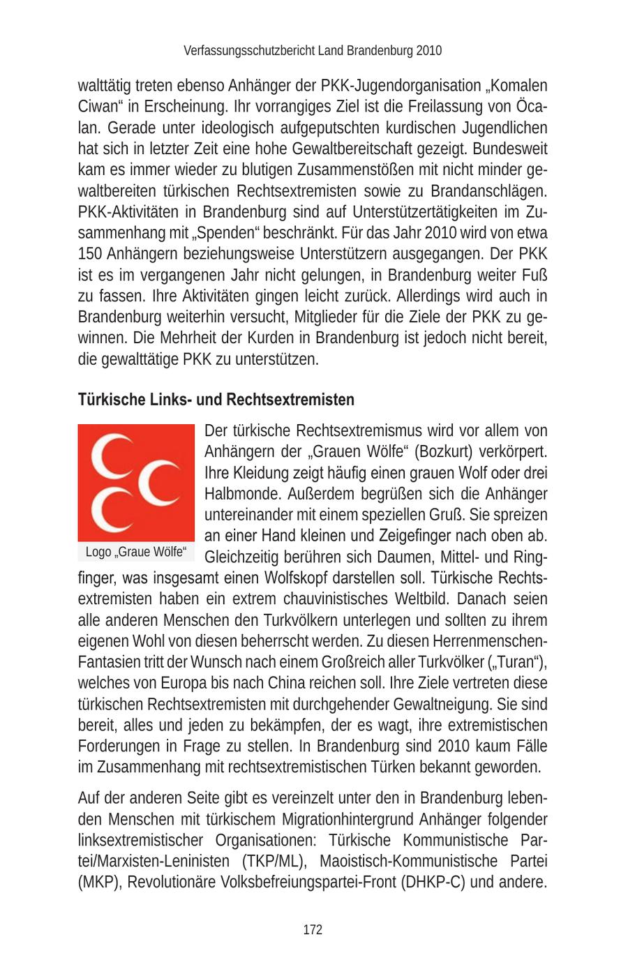 Verfassungsschutzbericht Land Brandenburg 2010 walttätig treten ebenso Anhänger der PKK-Jugendorganisation "Komalen Ciwan" in Erscheinung. Ihr vorrangiges Ziel ist die Freilassung von Öcalan. Gerade unter ideologisch aufgeputschten kurdischen Jugendlichen hat sich in letzter Zeit eine hohe Gewaltbereitschaft gezeigt. Bundesweit kam es immer wieder zu blutigen Zusammenstößen mit nicht minder gewaltbereiten türkischen Rechtsextremisten sowie zu Brandanschlägen. PKK-Aktivitäten in Brandenburg sind auf Unterstützertätigkeiten im Zusammenhang mit "Spenden" beschränkt. Für das Jahr 2010 wird von etwa 150 Anhängern beziehungsweise Unterstützern ausgegangen. Der PKK ist es im vergangenen Jahr nicht gelungen, in Brandenburg weiter Fuß zu fassen. Ihre Aktivitäten gingen leicht zurück. Allerdings wird auch in Brandenburg weiterhin versucht, Mitglieder für die Ziele der PKK zu gewinnen. Die Mehrheit der Kurden in Brandenburg ist jedoch nicht bereit, die gewalttätige PKK zu unterstützen. Türkische Linksund Rechtsextremisten Der türkische Rechtsextremismus wird vor allem von Anhängern der "Grauen Wölfe" (Bozkurt) verkörpert. Ihre Kleidung zeigt häufig einen grauen Wolf oder drei Halbmonde. Außerdem begrüßen sich die Anhänger untereinander mit einem speziellen Gruß. Sie spreizen an einer Hand kleinen und Zeigefinger nach oben ab. Logo "Graue Wölfe" Gleichzeitig berühren sich Daumen, Mittelund Ringfinger, was insgesamt einen Wolfskopf darstellen soll. Türkische Rechtsextremisten haben ein extrem chauvinistisches Weltbild. Danach seien alle anderen Menschen den Turkvölkern unterlegen und sollten zu ihrem eigenen Wohl von diesen beherrscht werden. Zu diesen HerrenmenschenFantasien tritt der Wunsch nach einem Großreich aller Turkvölker ("Turan"), welches von Europa bis nach China reichen soll. Ihre Ziele vertreten diese türkischen Rechtsextremisten mit durchgehender Gewaltneigung. Sie sind bereit, alles und jeden zu bekämpfen, der es wagt, ihre extremistischen Forderungen in Frage zu stellen. In Brandenburg sind 2010 kaum Fälle im Zusammenhang mit rechtsextremistischen Türken bekannt geworden. Auf der anderen Seite gibt es vereinzelt unter den in Brandenburg lebenden Menschen mit türkischem Migrationhintergrund Anhänger folgender linksextremistischer Organisationen: Türkische Kommunistische Partei/Marxisten-Leninisten (TKP/ML), Maoistisch-Kommunistische Partei (MKP), Revolutionäre Volksbefreiungspartei-Front (DHKP-C) und andere. 172