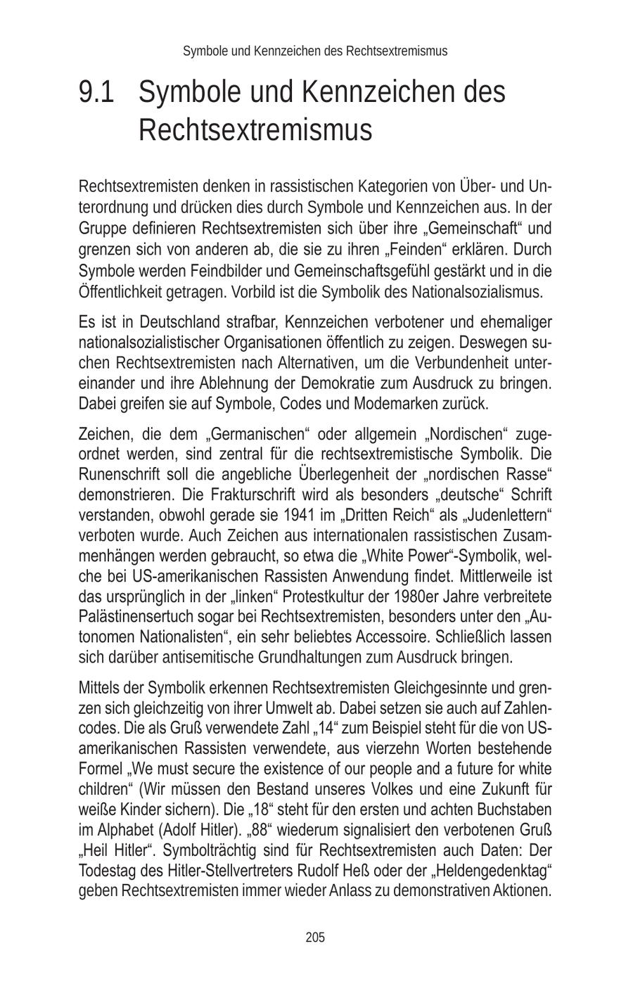 Symbole und Kennzeichen des Rechtsextremismus 9.1 Symbole und Kennzeichen des Rechtsextremismus Rechtsextremisten denken in rassistischen Kategorien von Überund Unterordnung und drücken dies durch Symbole und Kennzeichen aus. In der Gruppe definieren Rechtsextremisten sich über ihre "Gemeinschaft" und grenzen sich von anderen ab, die sie zu ihren "Feinden" erklären. Durch Symbole werden Feindbilder und Gemeinschaftsgefühl gestärkt und in die Öffentlichkeit getragen. Vorbild ist die Symbolik des Nationalsozialismus. Es ist in Deutschland strafbar, Kennzeichen verbotener und ehemaliger nationalsozialistischer Organisationen öffentlich zu zeigen. Deswegen suchen Rechtsextremisten nach Alternativen, um die Verbundenheit untereinander und ihre Ablehnung der Demokratie zum Ausdruck zu bringen. Dabei greifen sie auf Symbole, Codes und Modemarken zurück. Zeichen, die dem "Germanischen" oder allgemein "Nordischen" zugeordnet werden, sind zentral für die rechtsextremistische Symbolik. Die Runenschrift soll die angebliche Überlegenheit der "nordischen Rasse" demonstrieren. Die Frakturschrift wird als besonders "deutsche" Schrift verstanden, obwohl gerade sie 1941 im "Dritten Reich" als "Judenlettern" verboten wurde. Auch Zeichen aus internationalen rassistischen Zusammenhängen werden gebraucht, so etwa die "White Power"-Symbolik, welche bei US-amerikanischen Rassisten Anwendung findet. Mittlerweile ist das ursprünglich in der "linken" Protestkultur der 1980er Jahre verbreitete Palästinensertuch sogar bei Rechtsextremisten, besonders unter den "Autonomen Nationalisten", ein sehr beliebtes Accessoire. Schließlich lassen sich darüber antisemitische Grundhaltungen zum Ausdruck bringen. Mittels der Symbolik erkennen Rechtsextremisten Gleichgesinnte und grenzen sich gleichzeitig von ihrer Umwelt ab. Dabei setzen sie auch auf Zahlencodes. Die als Gruß verwendete Zahl "14" zum Beispiel steht für die von USamerikanischen Rassisten verwendete, aus vierzehn Worten bestehende Formel "We must secure the existence of our people and a future for white children" (Wir müssen den Bestand unseres Volkes und eine Zukunft für weiße Kinder sichern). Die "18" steht für den ersten und achten Buchstaben im Alphabet (Adolf Hitler). "88" wiederum signalisiert den verbotenen Gruß "Heil Hitler". Symbolträchtig sind für Rechtsextremisten auch Daten: Der Todestag des Hitler-Stellvertreters Rudolf Heß oder der "Heldengedenktag" geben Rechtsextremisten immer wieder Anlass zu demonstrativen Aktionen. 205