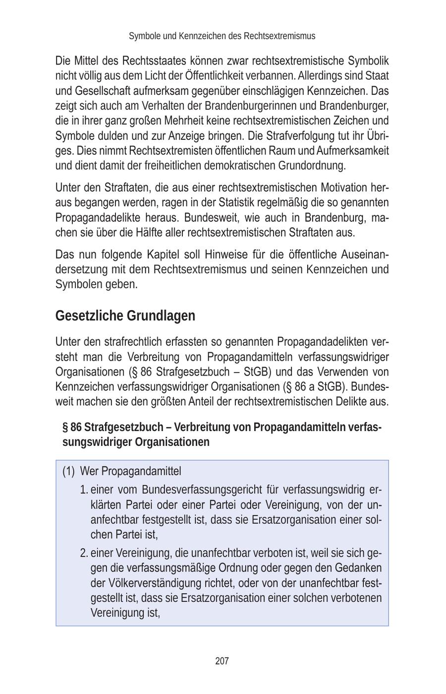 Symbole und Kennzeichen des Rechtsextremismus Die Mittel des Rechtsstaates können zwar rechtsextremistische Symbolik nicht völlig aus dem Licht der Öffentlichkeit verbannen. Allerdings sind Staat und Gesellschaft aufmerksam gegenüber einschlägigen Kennzeichen. Das zeigt sich auch am Verhalten der Brandenburgerinnen und Brandenburger, die in ihrer ganz großen Mehrheit keine rechtsextremistischen Zeichen und Symbole dulden und zur Anzeige bringen. Die Strafverfolgung tut ihr Übriges. Dies nimmt Rechtsextremisten öffentlichen Raum und Aufmerksamkeit und dient damit der freiheitlichen demokratischen Grundordnung. Unter den Straftaten, die aus einer rechtsextremistischen Motivation heraus begangen werden, ragen in der Statistik regelmäßig die so genannten Propagandadelikte heraus. Bundesweit, wie auch in Brandenburg, machen sie über die Hälfte aller rechtsextremistischen Straftaten aus. Das nun folgende Kapitel soll Hinweise für die öffentliche Auseinandersetzung mit dem Rechtsextremismus und seinen Kennzeichen und Symbolen geben. Gesetzliche Grundlagen Unter den strafrechtlich erfassten so genannten Propagandadelikten versteht man die Verbreitung von Propagandamitteln verfassungswidriger Organisationen (SS 86 Strafgesetzbuch - StGB) und das Verwenden von Kennzeichen verfassungswidriger Organisationen (SS 86 a StGB). Bundesweit machen sie den größten Anteil der rechtsextremistischen Delikte aus. SS 86 Strafgesetzbuch - Verbreitung von Propagandamitteln verfassungswidriger Organisationen (1) Wer Propagandamittel 1. einer vom Bundesverfassungsgericht für verfassungswidrig erklärten Partei oder einer Partei oder Vereinigung, von der unanfechtbar festgestellt ist, dass sie Ersatzorganisation einer solchen Partei ist, 2. einer Vereinigung, die unanfechtbar verboten ist, weil sie sich gegen die verfassungsmäßige Ordnung oder gegen den Gedanken der Völkerverständigung richtet, oder von der unanfechtbar festgestellt ist, dass sie Ersatzorganisation einer solchen verbotenen Vereinigung ist, 207