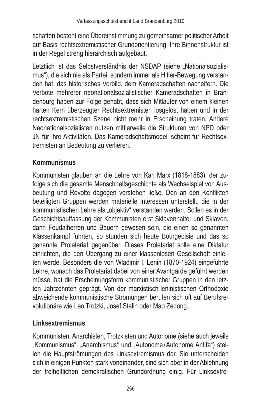 Verfassungsschutzbericht Land Brandenburg 2010 schaften besteht eine Übereinstimmung zu gemeinsamer politischer Arbeit auf Basis rechtsextremistischer Grundorientierung. Ihre Binnenstruktur ist in der Regel streng hierarchisch aufgebaut. Letztlich ist das Selbstverständnis der NSDAP (siehe "Nationalsozialismus"), die sich nie als Partei, sondern immer als Hitler-Bewegung verstanden hat, das historisches Vorbild, dem Kameradschaften nacheifern. Die Verbote mehrerer neonationalsozialistischer Kameradschaften in Brandenburg haben zur Folge gehabt, dass sich Mitläufer von einem kleinen harten Kern überzeugter Rechtsextremisten losgelöst haben und in der rechtsextremistischen Szene nicht mehr in Erscheinung traten. Andere Neonationalsozialisten nutzen mittlerweile die Strukturen von NPD oder JN für ihre Aktivitäten. Das Kameradschaftsmodell scheint für Rechtsextremisten an Bedeutung zu verlieren. Kommunismus Kommunisten glauben an die Lehre von Karl Marx (1818-1883), der zufolge sich die gesamte Menschheitsgeschichte als Wechselspiel von Ausbeutung und Revolte dagegen verstehen ließe. Den an den Konflikten beteiligten Gruppen werden materielle Interessen unterstellt, die in der kommunistischen Lehre als "objektiv" verstanden werden. Sollen es in der Geschichtsauffassung der Kommunisten erst Sklavenhalter und Sklaven, dann Feudalherren und Bauern gewesen sein, die einen so genannten Klassenkampf führten, so stünden sich heute Bourgeoisie und das so genannte Proletariat gegenüber. Dieses Proletariat solle eine Diktatur einrichten, die den Übergang zu einer klassenlosen Gesellschaft einleiten werde. Besonders die von Wladimir I. Lenin (1870-1924) eingeführte Lehre, wonach das Proletariat dabei von einer Avantgarde geführt werden müsse, hat die Erscheinungsform kommunistischer Gruppen in den letzten Jahrzehnten geprägt. Von der marxistisch-leninistischen Orthodoxie abweichende kommunistische Strömungen berufen sich oft auf Berufsrevolutionäre wie Leo Trotzki, Josef Stalin oder Mao Zedong. Linksextremismus Kommunisten, Anarchisten, Trotzkisten und Autonome (siehe auch jeweils "Kommunismus", "Anarchismus" und "Autonome / Autonome Antifa") stellen die Hauptströmungen des Linksextremismus dar. Sie unterscheiden sich in einigen Punkten stark voneinander, sind sich aber in der Ablehnung der freiheitlichen demokratischen Grundordnung einig. Für Linksextre256