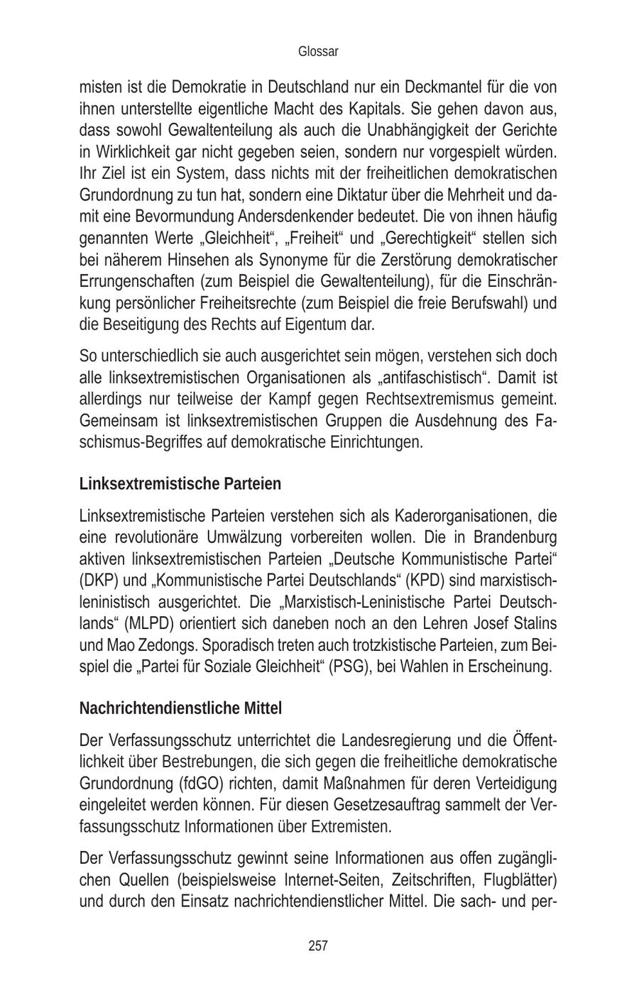 Glossar misten ist die Demokratie in Deutschland nur ein Deckmantel für die von ihnen unterstellte eigentliche Macht des Kapitals. Sie gehen davon aus, dass sowohl Gewaltenteilung als auch die Unabhängigkeit der Gerichte in Wirklichkeit gar nicht gegeben seien, sondern nur vorgespielt würden. Ihr Ziel ist ein System, dass nichts mit der freiheitlichen demokratischen Grundordnung zu tun hat, sondern eine Diktatur über die Mehrheit und damit eine Bevormundung Andersdenkender bedeutet. Die von ihnen häufig genannten Werte "Gleichheit", "Freiheit" und "Gerechtigkeit" stellen sich bei näherem Hinsehen als Synonyme für die Zerstörung demokratischer Errungenschaften (zum Beispiel die Gewaltenteilung), für die Einschränkung persönlicher Freiheitsrechte (zum Beispiel die freie Berufswahl) und die Beseitigung des Rechts auf Eigentum dar. So unterschiedlich sie auch ausgerichtet sein mögen, verstehen sich doch alle linksextremistischen Organisationen als "antifaschistisch". Damit ist allerdings nur teilweise der Kampf gegen Rechtsextremismus gemeint. Gemeinsam ist linksextremistischen Gruppen die Ausdehnung des Faschismus-Begriffes auf demokratische Einrichtungen. Linksextremistische Parteien Linksextremistische Parteien verstehen sich als Kaderorganisationen, die eine revolutionäre Umwälzung vorbereiten wollen. Die in Brandenburg aktiven linksextremistischen Parteien "Deutsche Kommunistische Partei" (DKP) und "Kommunistische Partei Deutschlands" (KPD) sind marxistischleninistisch ausgerichtet. Die "Marxistisch-Leninistische Partei Deutschlands" (MLPD) orientiert sich daneben noch an den Lehren Josef Stalins und Mao Zedongs. Sporadisch treten auch trotzkistische Parteien, zum Beispiel die "Partei für Soziale Gleichheit" (PSG), bei Wahlen in Erscheinung. Nachrichtendienstliche Mittel Der Verfassungsschutz unterrichtet die Landesregierung und die Öffentlichkeit über Bestrebungen, die sich gegen die freiheitliche demokratische Grundordnung (fdGO) richten, damit Maßnahmen für deren Verteidigung eingeleitet werden können. Für diesen Gesetzesauftrag sammelt der Verfassungsschutz Informationen über Extremisten. Der Verfassungsschutz gewinnt seine Informationen aus offen zugänglichen Quellen (beispielsweise Internet-Seiten, Zeitschriften, Flugblätter) und durch den Einsatz nachrichtendienstlicher Mittel. Die sachund per257
