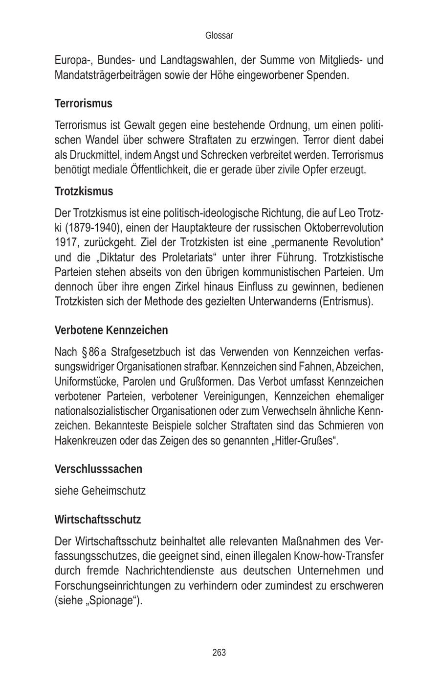 Glossar Europa-, Bundesund Landtagswahlen, der Summe von Mitgliedsund Mandatsträgerbeiträgen sowie der Höhe eingeworbener Spenden. Terrorismus Terrorismus ist Gewalt gegen eine bestehende Ordnung, um einen politischen Wandel über schwere Straftaten zu erzwingen. Terror dient dabei als Druckmittel, indem Angst und Schrecken verbreitet werden. Terrorismus benötigt mediale Öffentlichkeit, die er gerade über zivile Opfer erzeugt. Trotzkismus Der Trotzkismus ist eine politisch-ideologische Richtung, die auf Leo Trotzki (1879-1940), einen der Hauptakteure der russischen Oktoberrevolution 1917, zurückgeht. Ziel der Trotzkisten ist eine "permanente Revolution" und die "Diktatur des Proletariats" unter ihrer Führung. Trotzkistische Parteien stehen abseits von den übrigen kommunistischen Parteien. Um dennoch über ihre engen Zirkel hinaus Einfluss zu gewinnen, bedienen Trotzkisten sich der Methode des gezielten Unterwanderns (Entrismus). Verbotene Kennzeichen Nach SS 86 a Strafgesetzbuch ist das Verwenden von Kennzeichen verfassungswidriger Organisationen strafbar. Kennzeichen sind Fahnen, Abzeichen, Uniformstücke, Parolen und Grußformen. Das Verbot umfasst Kennzeichen verbotener Parteien, verbotener Vereinigungen, Kennzeichen ehemaliger nationalsozialistischer Organisationen oder zum Verwechseln ähnliche Kennzeichen. Bekannteste Beispiele solcher Straftaten sind das Schmieren von Hakenkreuzen oder das Zeigen des so genannten "Hitler-Grußes". Verschlusssachen siehe Geheimschutz Wirtschaftsschutz Der Wirtschaftsschutz beinhaltet alle relevanten Maßnahmen des Verfassungsschutzes, die geeignet sind, einen illegalen Know-how-Transfer durch fremde Nachrichtendienste aus deutschen Unternehmen und Forschungseinrichtungen zu verhindern oder zumindest zu erschweren (siehe "Spionage"). 263